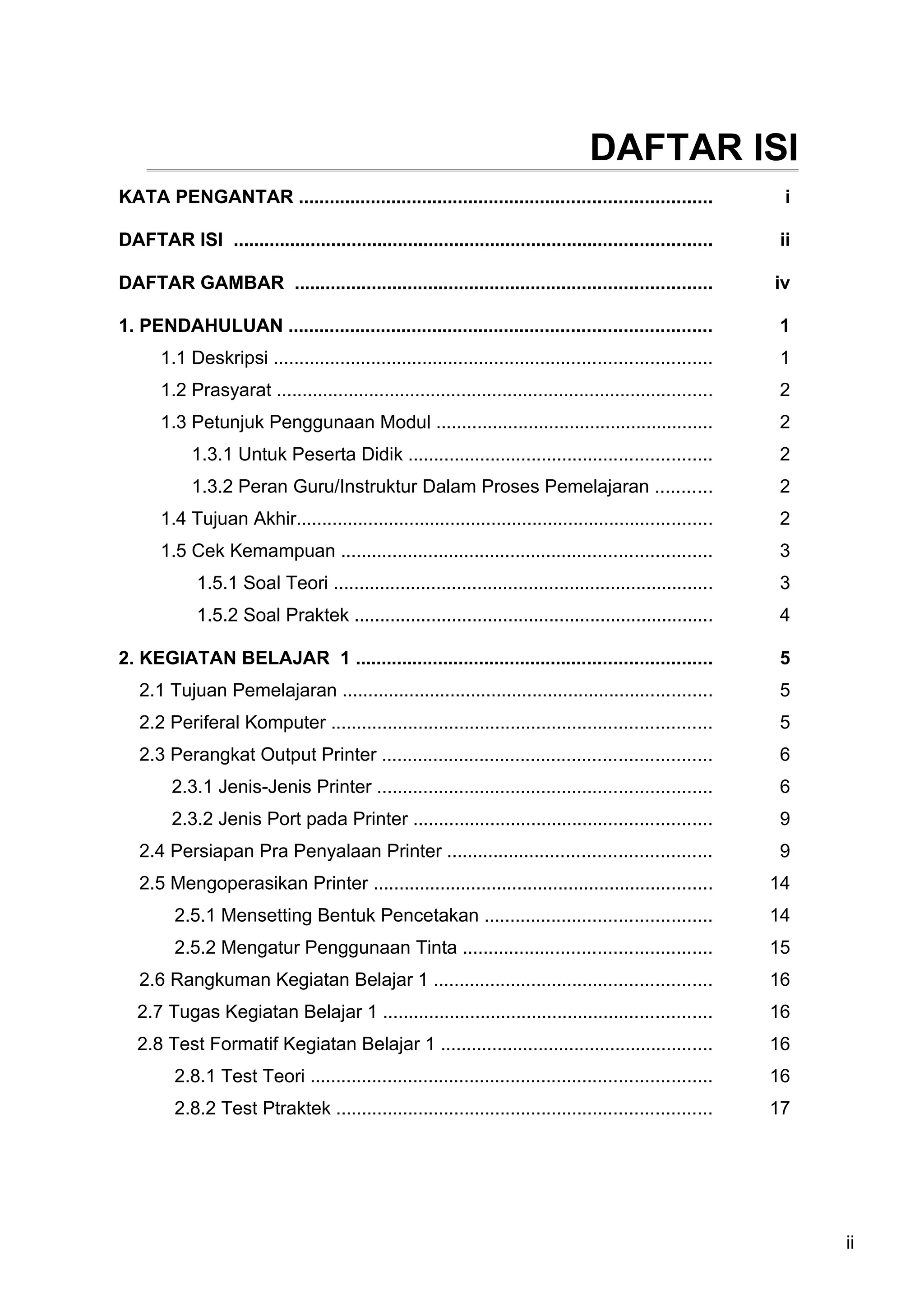 DAFTAR ISI
KATA PENGANTAR ................................................................................               i

DAFTAR ISI .............................................................................................      ii

DAFTAR GAMBAR .................................................................................              iv

1. PENDAHULUAN ..................................................................................            1
       1.1 Deskripsi .....................................................................................   1
       1.2 Prasyarat .....................................................................................   2
       1.3 Petunjuk Penggunaan Modul ......................................................                  2
            1.3.1 Untuk Peserta Didik ...........................................................            2
            1.3.2 Peran Guru/Instruktur Dalam Proses Pemelajaran ...........                                 2
       1.4 Tujuan Akhir.................................................................................     2
       1.5 Cek Kemampuan ........................................................................            3
             1.5.1 Soal Teori ..........................................................................     3
             1.5.2 Soal Praktek ......................................................................       4

2. KEGIATAN BELAJAR 1 .....................................................................                  5
   2.1 Tujuan Pemelajaran ........................................................................           5
   2.2 Periferal Komputer ..........................................................................         5
   2.3 Perangkat Output Printer ................................................................             6
         2.3.1 Jenis-Jenis Printer .................................................................         6
         2.3.2 Jenis Port pada Printer ..........................................................            9
   2.4 Persiapan Pra Penyalaan Printer ...................................................                   9
   2.5 Mengoperasikan Printer ..................................................................             14
         2.5.1 Mensetting Bentuk Pencetakan ............................................                     14
         2.5.2 Mengatur Penggunaan Tinta ................................................                    15
   2.6 Rangkuman Kegiatan Belajar 1 ......................................................                   16
   2.7 Tugas Kegiatan Belajar 1 ................................................................             16
   2.8 Test Formatif Kegiatan Belajar 1 .....................................................                16
         2.8.1 Test Teori ..............................................................................     16
         2.8.2 Test Ptraktek .........................................................................       17




                                                                                                                   ii
 