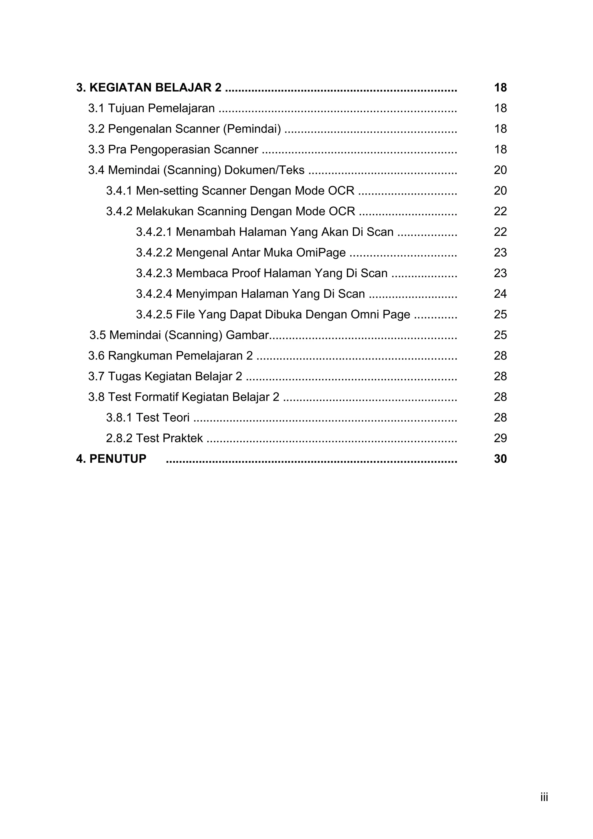 3. KEGIATAN BELAJAR 2 ......................................................................                      18
  3.1 Tujuan Pemelajaran ........................................................................                 18
  3.2 Pengenalan Scanner (Pemindai) ....................................................                          18
  3.3 Pra Pengoperasian Scanner ...........................................................                       18
  3.4 Memindai (Scanning) Dokumen/Teks .............................................                              20
       3.4.1 Men-setting Scanner Dengan Mode OCR ..............................                                   20
       3.4.2 Melakukan Scanning Dengan Mode OCR ..............................                                    22
               3.4.2.1 Menambah Halaman Yang Akan Di Scan ..................                                      22
               3.4.2.2 Mengenal Antar Muka OmiPage ................................                               23
               3.4.2.3 Membaca Proof Halaman Yang Di Scan ....................                                    23
               3.4.2.4 Menyimpan Halaman Yang Di Scan ...........................                                 24
               3.4.2.5 File Yang Dapat Dibuka Dengan Omni Page .............                                      25
   3.5 Memindai (Scanning) Gambar.........................................................                        25
  3.6 Rangkuman Pemelajaran 2 .............................................................                       28
  3.7 Tugas Kegiatan Belajar 2 ................................................................                   28
  3.8 Test Formatif Kegiatan Belajar 2 .....................................................                      28
       3.8.1 Test Teori ................................................................................          28
       2.8.2 Test Praktek ............................................................................            29
4. PENUTUP             ........................................................................................   30




                                                                                                                       iii
 