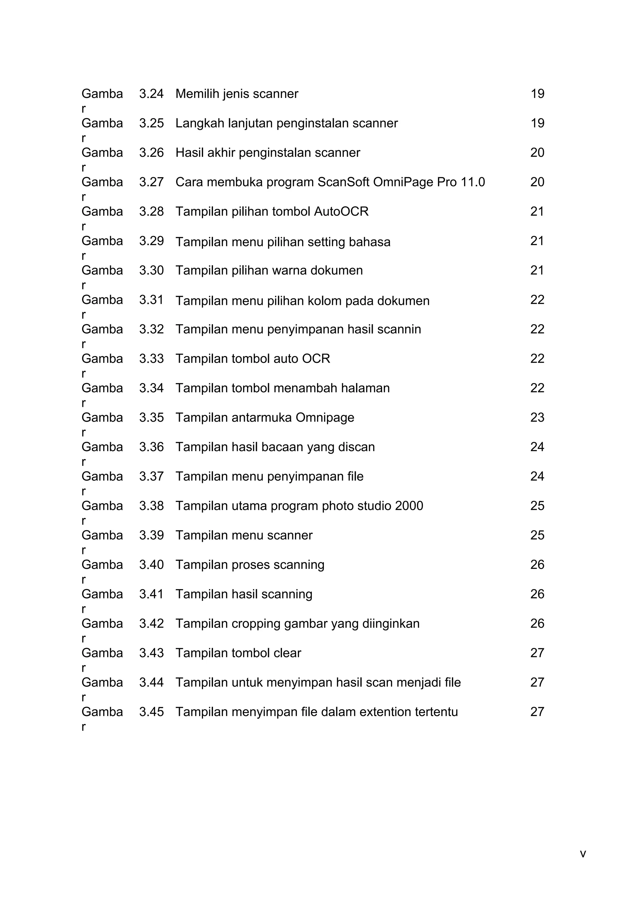 Gamba   3.24 Memilih jenis scanner                              19
r
Gamba   3.25 Langkah lanjutan penginstalan scanner              19
r
Gamba   3.26 Hasil akhir penginstalan scanner                   20
r
Gamba   3.27 Cara membuka program ScanSoft OmniPage Pro 11.0    20
r
Gamba   3.28 Tampilan pilihan tombol AutoOCR                    21
r
Gamba   3.29 Tampilan menu pilihan setting bahasa               21
r
Gamba   3.30 Tampilan pilihan warna dokumen                     21
r
Gamba   3.31 Tampilan menu pilihan kolom pada dokumen           22
r
Gamba   3.32 Tampilan menu penyimpanan hasil scannin            22
r
Gamba   3.33 Tampilan tombol auto OCR                           22
r
Gamba   3.34 Tampilan tombol menambah halaman                   22
r
Gamba   3.35 Tampilan antarmuka Omnipage                        23
r
Gamba   3.36 Tampilan hasil bacaan yang discan                  24
r
Gamba   3.37 Tampilan menu penyimpanan file                     24
r
Gamba   3.38 Tampilan utama program photo studio 2000           25
r
Gamba   3.39 Tampilan menu scanner                              25
r
Gamba   3.40 Tampilan proses scanning                           26
r
Gamba   3.41 Tampilan hasil scanning                            26
r
Gamba   3.42 Tampilan cropping gambar yang diinginkan           26
r
Gamba   3.43 Tampilan tombol clear                              27
r
Gamba   3.44 Tampilan untuk menyimpan hasil scan menjadi file   27
r
Gamba   3.45 Tampilan menyimpan file dalam extention tertentu   27
r




                                                                     v
 