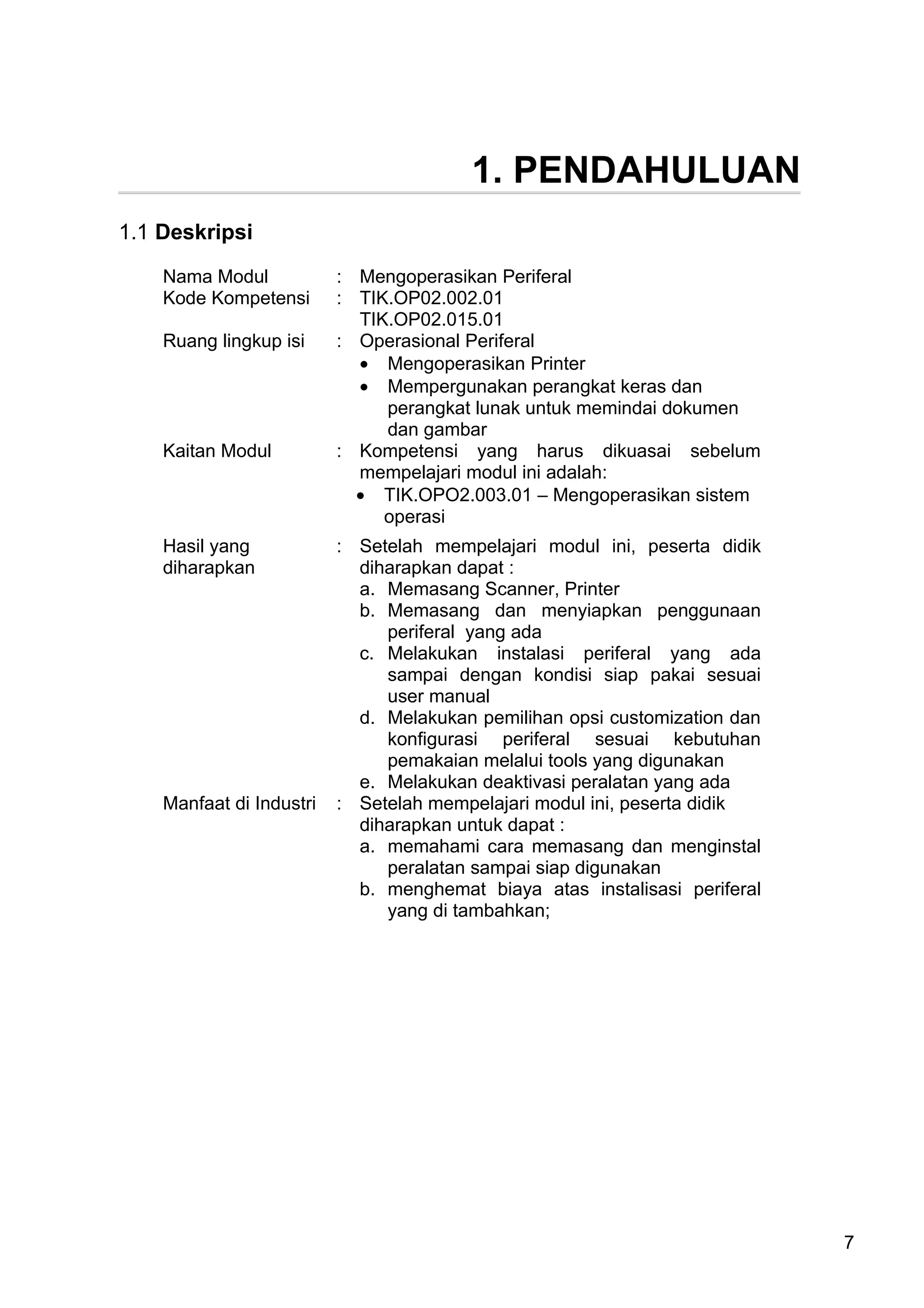 1. PENDAHULUAN
1.1 Deskripsi

    Nama Modul            : Mengoperasikan Periferal
    Kode Kompetensi       : TIK.OP02.002.01
                            TIK.OP02.015.01
    Ruang lingkup isi     : Operasional Periferal
                            • Mengoperasikan Printer
                            • Mempergunakan perangkat keras dan
                               perangkat lunak untuk memindai dokumen
                               dan gambar
    Kaitan Modul          : Kompetensi yang harus dikuasai sebelum
                            mempelajari modul ini adalah:
                            • TIK.OPO2.003.01 – Mengoperasikan sistem
                               operasi
    Hasil yang            : Setelah mempelajari modul ini, peserta didik
    diharapkan              diharapkan dapat :
                            a. Memasang Scanner, Printer
                            b. Memasang dan menyiapkan penggunaan
                               periferal yang ada
                            c. Melakukan instalasi periferal yang ada
                               sampai dengan kondisi siap pakai sesuai
                               user manual
                            d. Melakukan pemilihan opsi customization dan
                               konfigurasi periferal sesuai kebutuhan
                               pemakaian melalui tools yang digunakan
                            e. Melakukan deaktivasi peralatan yang ada
    Manfaat di Industri   : Setelah mempelajari modul ini, peserta didik
                            diharapkan untuk dapat :
                            a. memahami cara memasang dan menginstal
                               peralatan sampai siap digunakan
                            b. menghemat biaya atas instalisasi periferal
                               yang di tambahkan;




                                                                            7
 