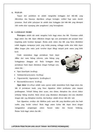 LAPORAN PRAKTIKUM ILMU UKUR TANAH: WATERPASS MEMANJANG
A. TUJUAN
Tujuan dari praktikum ini adalah mengetahui ketinggian dari titik-titik yang
dilewatinya dan biasanya diperlukan sebagai kerangka vertikal bagi suatu daerah
pemetaan. Hasil akhir pekerjaan ini adalah data ketinggian dari titik-titik yang ditempati
oleh rambu ukur sepanjang jalur pengukuran yang bersangkutan.
B. LANDASAN TEORI
Waterpass adalah alat untuk mengukur beda tinggi antara dua titik. Penentuan selisih
tinggi antara dua titik dapat dilakukan dengan tiga cara penempatan alat penyipat datar
tergantung pada keadaan lapangan. Jikalau jarak antara dua titik yang harus ditentukan
selisih tingginya mempunyai jarak yang terlalu panjang, sehingga rambu ukur tidak dapat
dilihat dengan jelas maka jarak tersebut dapat dibagi menjadi jarak antara yang lebih
kecil.
Untuk menentukan tinggi permukaan bumi dapat
dilihat dari suatu bidang referensi, yaitu bidang yang
ketinggiannya dianggap nol. Beda ketinggian diatas
permukaan bumi dapat ditentukan dengan berbagai cara,
antara lain :
 Sipat datar(Spirit levelling).
 Takhimetrik(tachymetric levelling).
 Trigonometrik( trigonometric levelling)kecil.
 Barometrik(barometric levelling).
Sipat datar (levelling) adalah suatu operasi untuk menentukan beda tinggi antara dua
titik di permukaan tanah, yang biasa digunakan dalam pembuatan jalan maupun
pembangunan. Sebuah bidang datar acuan, atau datum, ditetapkan dan elevasi diukur
terhadap bidang tersebut. Beda elevasi yang ditentukan dikurangkan dari atau ditambah
dengan nilai yag ditetapkan tersebut, dan hasilnya adalah elevasi titik-titik tadi.
Saat digunakan, awalnya alat didirikan pada suatu titik yang diarahkan pada dua buah
rambu yang berdiri vertical. Beda tinggi antara kedua titik dapat dicari dengan
menggunakan pengurangan antara bacaan muka dan bacaan belakang.
Rumus beda tinggi antara dua titik :
 