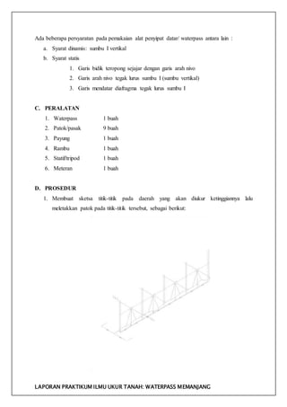 LAPORAN PRAKTIKUM ILMU UKUR TANAH: WATERPASS MEMANJANG
Ada beberapa persyaratan pada pemakaian alat penyipat datar/ waterpass antara lain :
a. Syarat dinamis: sumbu I vertikal
b. Syarat statis
1. Garis bidik teropong sejajar dengan garis arah nivo
2. Garis arah nivo tegak lurus sumbu I (sumbu vertikal)
3. Garis mendatar diafragma tegak lurus sumbu I
C. PERALATAN
1. Waterpass 1 buah
2. Patok/pasak 9 buah
3. Payung 1 buah
4. Rambu 1 buah
5. Statif/tripod 1 buah
6. Meteran 1 buah
D. PROSEDUR
1. Membuat sketsa titik-titik pada daerah yang akan diukur ketinggiannya lalu
meletakkan patok pada titik-titik tersebut, sebagai berikut:
 