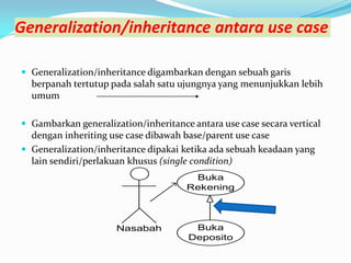Generalization/inheritance antara use case
 Generalization/inheritance digambarkan dengan sebuah garis
berpanah tertutup pada salah satu ujungnya yang menunjukkan lebih
umum
 Gambarkan generalization/inheritance antara use case secara vertical
dengan inheriting use case dibawah base/parent use case
 Generalization/inheritance dipakai ketika ada sebuah keadaan yang
lain sendiri/perlakuan khusus (single condition)
Buka
Rekening
Nasabah Buka
Deposito
 