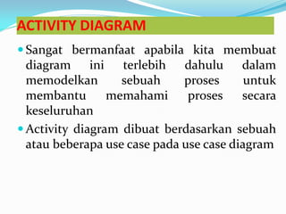 ACTIVITY DIAGRAM
 Sangat bermanfaat apabila kita membuat
diagram ini terlebih dahulu dalam
memodelkan sebuah proses untuk
membantu memahami proses secara
keseluruhan
 Activity diagram dibuat berdasarkan sebuah
atau beberapa use case pada use case diagram
 