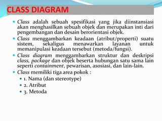 CLASS DIAGRAM
 Class adalah sebuah spesifikasi yang jika diinstansiasi
akan menghasilkan sebuah objek dan merupakan inti dari
pengembangan dan desain berorientasi objek.
 Class menggambarkan keadaan (atribut/properti) suatu
sistem, sekaligus menawarkan layanan untuk
memanipulasi keadaan tersebut (metoda/fungsi).
 Class diagram menggambarkan struktur dan deskripsi
class, package dan objek beserta hubungan satu sama lain
seperti containment, pewarisan, asosiasi, dan lain-lain.
 Class memiliki tiga area pokok :
 1. Nama (dan stereotype)
 2. Atribut
 3. Metoda
 
