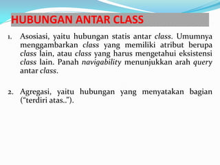 HUBUNGAN ANTAR CLASS
1. Asosiasi, yaitu hubungan statis antar class. Umumnya
menggambarkan class yang memiliki atribut berupa
class lain, atau class yang harus mengetahui eksistensi
class lain. Panah navigability menunjukkan arah query
antar class.
2. Agregasi, yaitu hubungan yang menyatakan bagian
(“terdiri atas..”).
 