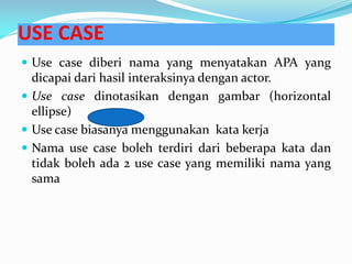 USE CASE
 Use case diberi nama yang menyatakan APA yang
dicapai dari hasil interaksinya dengan actor.
 Use case dinotasikan dengan gambar (horizontal
ellipse)
 Use case biasanya menggunakan kata kerja
 Nama use case boleh terdiri dari beberapa kata dan
tidak boleh ada 2 use case yang memiliki nama yang
sama
 
