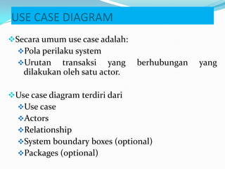 USE CASE DIAGRAM
Secara umum use case adalah:
Pola perilaku system
Urutan transaksi yang berhubungan yang
dilakukan oleh satu actor.
Use case diagram terdiri dari
Use case
Actors
Relationship
System boundary boxes (optional)
Packages (optional)
 
