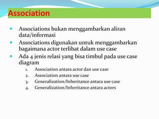 Association
 Associations bukan menggambarkan aliran
data/informasi
 Associations digunakan untuk menggambarkan
bagaimana actor terlibat dalam use case
 Ada 4 jenis relasi yang bisa timbul pada use case
diagram
1. Association antara actor dan use case
2. Association antara use case
3. Generalization/Inheritance antara use case
4. Generalization/Inheritance antara actors
 