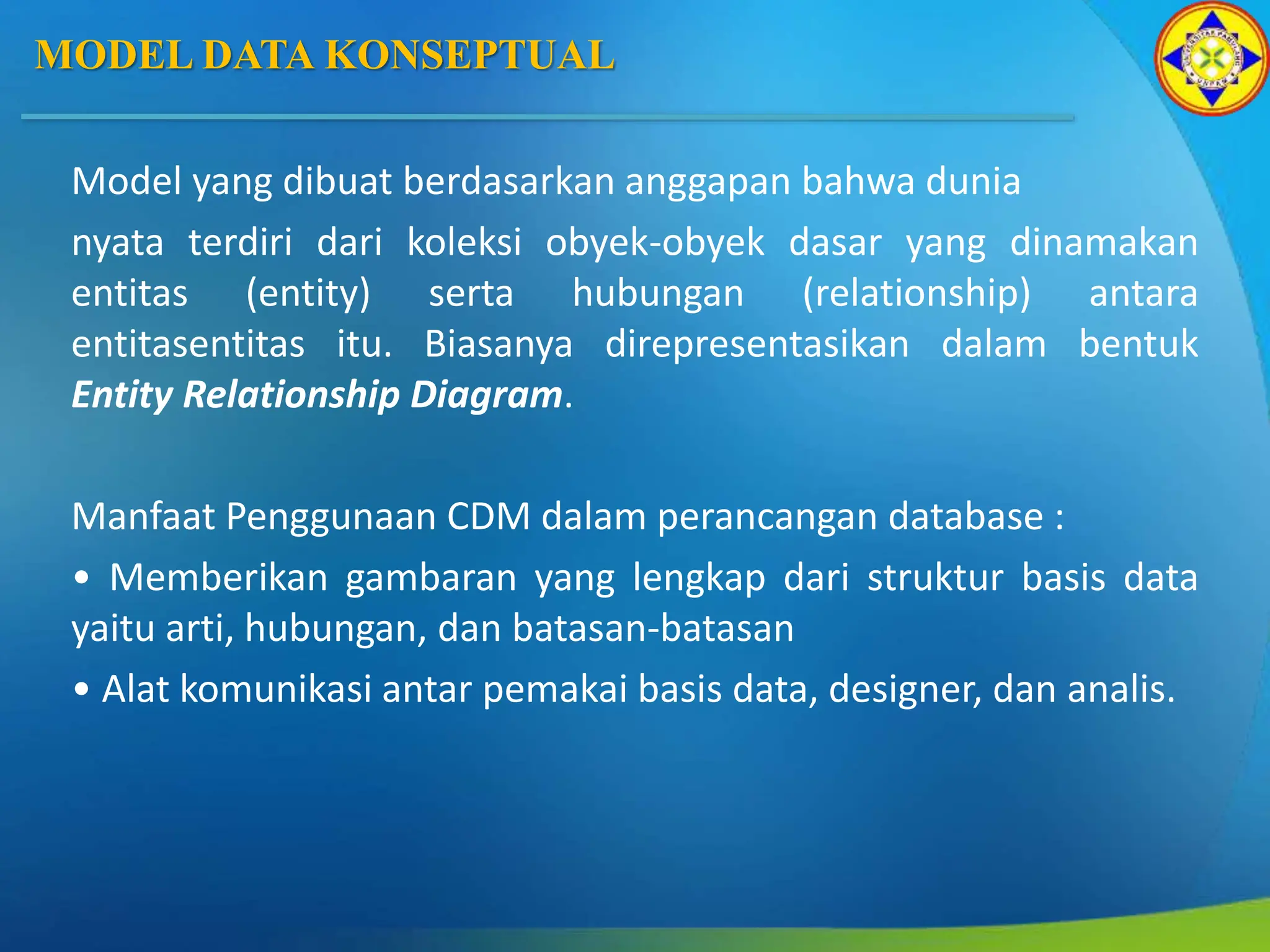 MODEL DATA KONSEPTUAL
Model yang dibuat berdasarkan anggapan bahwa dunia
nyata terdiri dari koleksi obyek-obyek dasar yang dinamakan
entitas (entity) serta hubungan (relationship) antara
entitasentitas itu. Biasanya direpresentasikan dalam bentuk
Entity Relationship Diagram.
Manfaat Penggunaan CDM dalam perancangan database :
• Memberikan gambaran yang lengkap dari struktur basis data
yaitu arti, hubungan, dan batasan-batasan
• Alat komunikasi antar pemakai basis data, designer, dan analis.
 