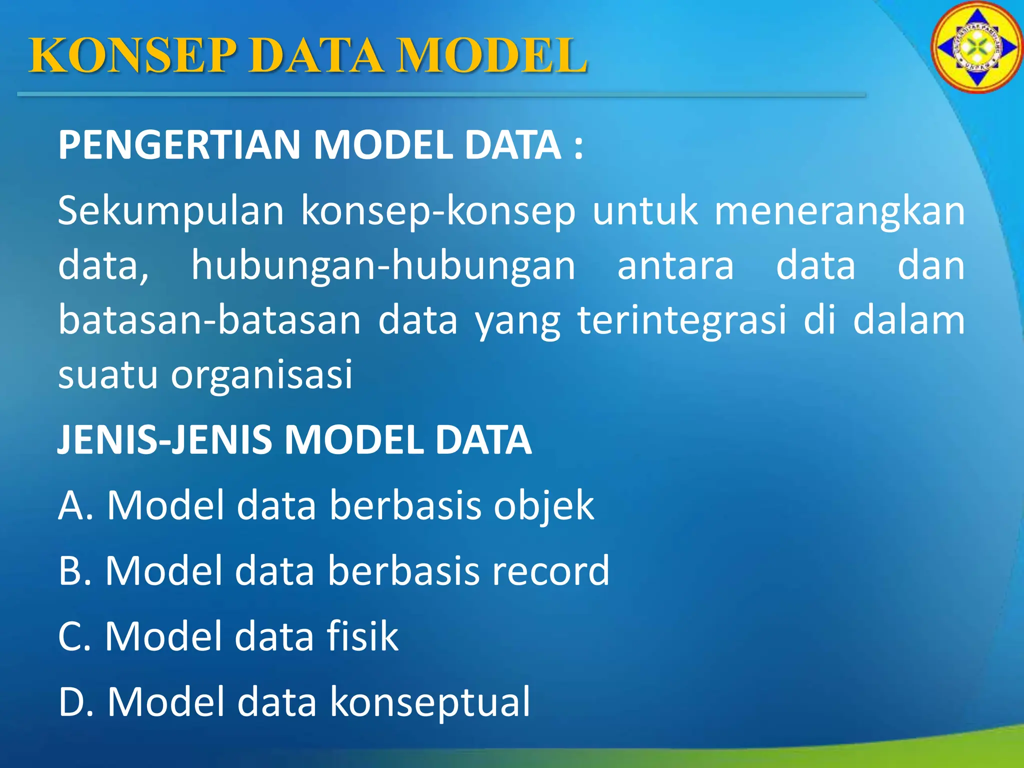 KONSEP DATA MODEL
PENGERTIAN MODEL DATA :
Sekumpulan konsep-konsep untuk menerangkan
data, hubungan-hubungan antara data dan
batasan-batasan data yang terintegrasi di dalam
suatu organisasi
JENIS-JENIS MODEL DATA
A. Model data berbasis objek
B. Model data berbasis record
C. Model data fisik
D. Model data konseptual
 