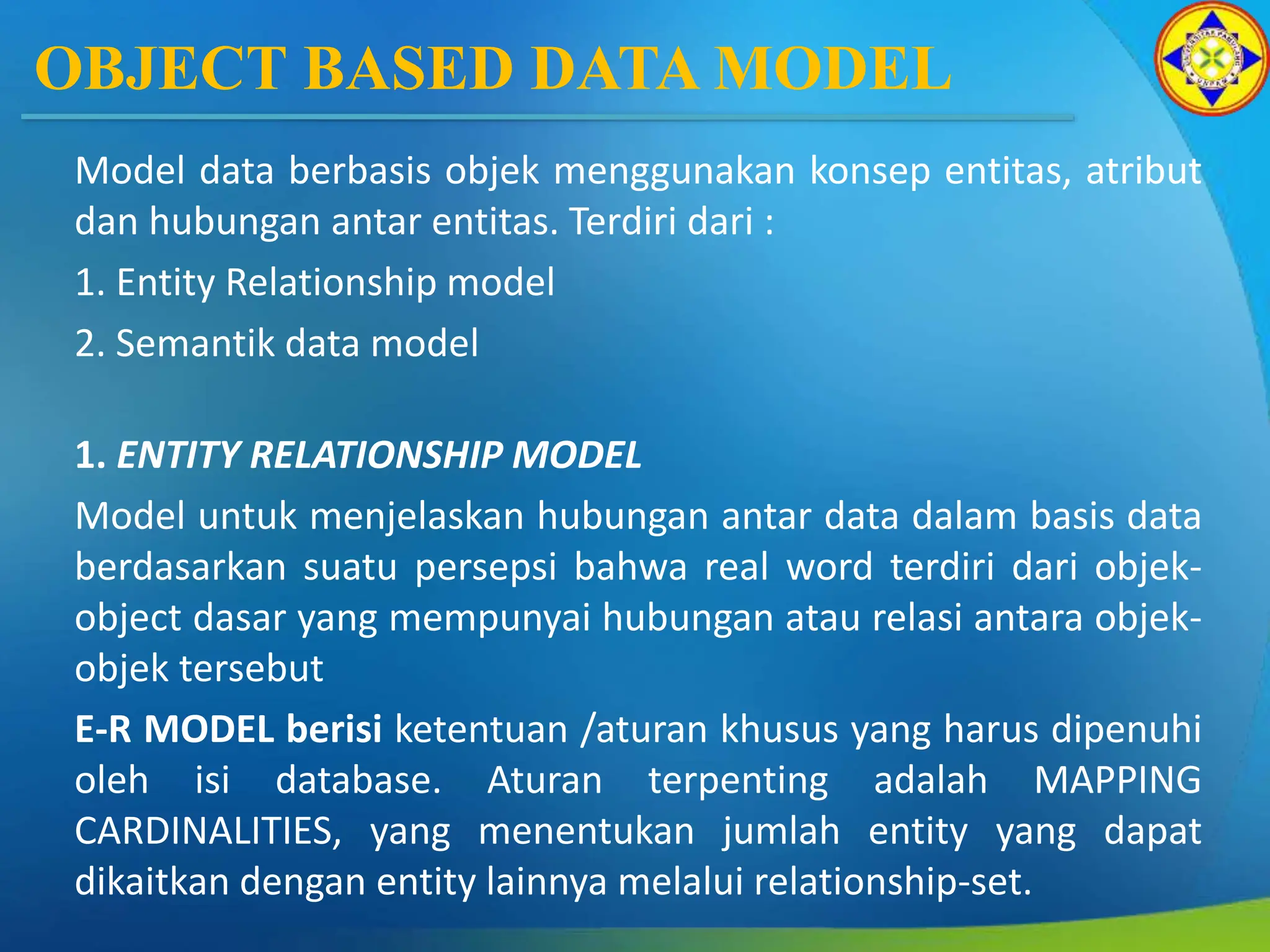 OBJECT BASED DATA MODEL
Model data berbasis objek menggunakan konsep entitas, atribut
dan hubungan antar entitas. Terdiri dari :
1. Entity Relationship model
2. Semantik data model
1. ENTITY RELATIONSHIP MODEL
Model untuk menjelaskan hubungan antar data dalam basis data
berdasarkan suatu persepsi bahwa real word terdiri dari objek-
object dasar yang mempunyai hubungan atau relasi antara objek-
objek tersebut
E-R MODEL berisi ketentuan /aturan khusus yang harus dipenuhi
oleh isi database. Aturan terpenting adalah MAPPING
CARDINALITIES, yang menentukan jumlah entity yang dapat
dikaitkan dengan entity lainnya melalui relationship-set.
 