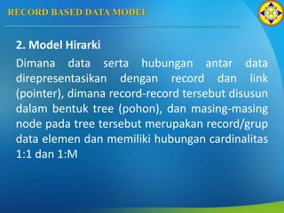 RECORD BASED DATA MODEL
2. Model Hirarki
Dimana data serta hubungan antar data
direpresentasikan dengan record dan link
(pointer), dimana record-record tersebut disusun
dalam bentuk tree (pohon), dan masing-masing
node pada tree tersebut merupakan record/grup
data elemen dan memiliki hubungan cardinalitas
1:1 dan 1:M
 
