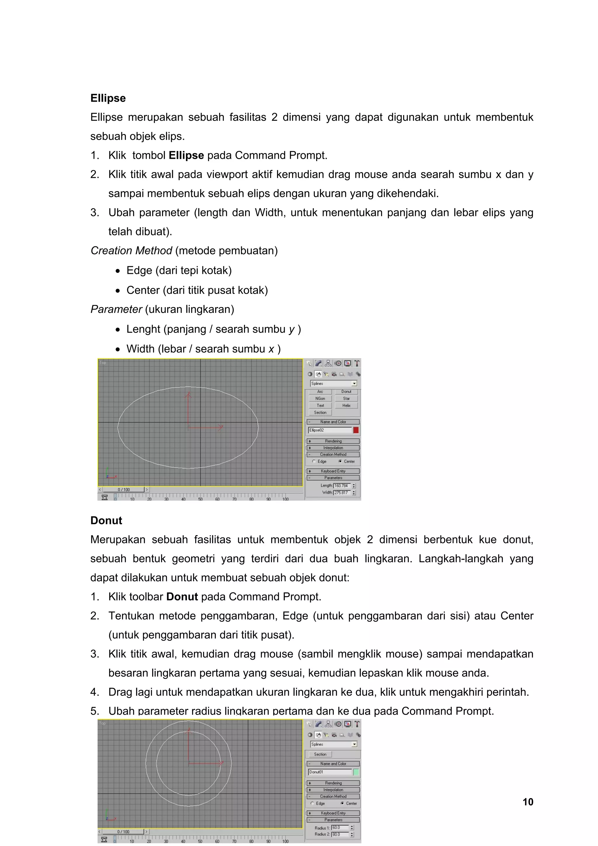 Ellipse
Ellipse merupakan sebuah fasilitas 2 dimensi yang dapat digunakan untuk membentuk
sebuah objek elips.
1. Klik tombol Ellipse pada Command Prompt.
2. Klik titik awal pada viewport aktif kemudian drag mouse anda searah sumbu x dan y
   sampai membentuk sebuah elips dengan ukuran yang dikehendaki.
3. Ubah parameter (length dan Width, untuk menentukan panjang dan lebar elips yang
   telah dibuat).
Creation Method (metode pembuatan)
    • Edge (dari tepi kotak)
    • Center (dari titik pusat kotak)
Parameter (ukuran lingkaran)
    • Lenght (panjang / searah sumbu y )
    • Width (lebar / searah sumbu x )




Donut
Merupakan sebuah fasilitas untuk membentuk objek 2 dimensi berbentuk kue donut,
sebuah bentuk geometri yang terdiri dari dua buah lingkaran. Langkah-langkah yang
dapat dilakukan untuk membuat sebuah objek donut:
1. Klik toolbar Donut pada Command Prompt.
2. Tentukan metode penggambaran, Edge (untuk penggambaran dari sisi) atau Center
   (untuk penggambaran dari titik pusat).
3. Klik titik awal, kemudian drag mouse (sambil mengklik mouse) sampai mendapatkan
   besaran lingkaran pertama yang sesuai, kemudian lepaskan klik mouse anda.
4. Drag lagi untuk mendapatkan ukuran lingkaran ke dua, klik untuk mengakhiri perintah.
5. Ubah parameter radius lingkaran pertama dan ke dua pada Command Prompt.




                                                                                     10
 