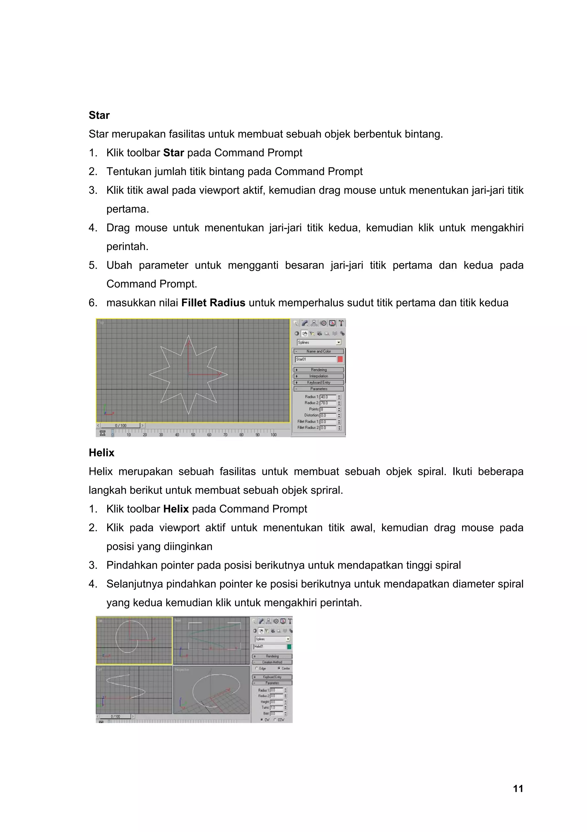Star
Star merupakan fasilitas untuk membuat sebuah objek berbentuk bintang.
1. Klik toolbar Star pada Command Prompt
2. Tentukan jumlah titik bintang pada Command Prompt
3. Klik titik awal pada viewport aktif, kemudian drag mouse untuk menentukan jari-jari titik
   pertama.
4. Drag mouse untuk menentukan jari-jari titik kedua, kemudian klik untuk mengakhiri
   perintah.
5. Ubah parameter untuk mengganti besaran jari-jari titik pertama dan kedua pada
   Command Prompt.
6. masukkan nilai Fillet Radius untuk memperhalus sudut titik pertama dan titik kedua




Helix
Helix merupakan sebuah fasilitas untuk membuat sebuah objek spiral. Ikuti beberapa
langkah berikut untuk membuat sebuah objek spriral.
1. Klik toolbar Helix pada Command Prompt
2. Klik pada viewport aktif untuk menentukan titik awal, kemudian drag mouse pada
   posisi yang diinginkan
3. Pindahkan pointer pada posisi berikutnya untuk mendapatkan tinggi spiral
4. Selanjutnya pindahkan pointer ke posisi berikutnya untuk mendapatkan diameter spiral
   yang kedua kemudian klik untuk mengakhiri perintah.




                                                                                         11
 