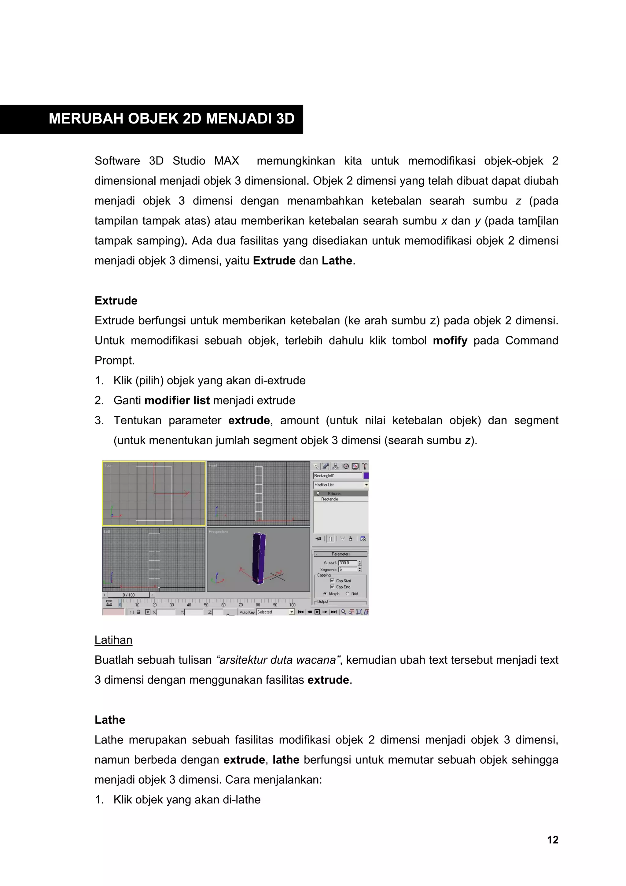 MERUBAH OBJEK 2D MENJADI 3D

     Software 3D Studio MAX          memungkinkan kita untuk memodifikasi objek-objek 2
     dimensional menjadi objek 3 dimensional. Objek 2 dimensi yang telah dibuat dapat diubah
     menjadi objek 3 dimensi dengan menambahkan ketebalan searah sumbu z (pada
     tampilan tampak atas) atau memberikan ketebalan searah sumbu x dan y (pada tam[ilan
     tampak samping). Ada dua fasilitas yang disediakan untuk memodifikasi objek 2 dimensi
     menjadi objek 3 dimensi, yaitu Extrude dan Lathe.


     Extrude
     Extrude berfungsi untuk memberikan ketebalan (ke arah sumbu z) pada objek 2 dimensi.
     Untuk memodifikasi sebuah objek, terlebih dahulu klik tombol mofify pada Command
     Prompt.
     1. Klik (pilih) objek yang akan di-extrude
     2. Ganti modifier list menjadi extrude
     3. Tentukan parameter extrude, amount (untuk nilai ketebalan objek) dan segment
        (untuk menentukan jumlah segment objek 3 dimensi (searah sumbu z).




     Latihan
     Buatlah sebuah tulisan “arsitektur duta wacana”, kemudian ubah text tersebut menjadi text
     3 dimensi dengan menggunakan fasilitas extrude.


     Lathe
     Lathe merupakan sebuah fasilitas modifikasi objek 2 dimensi menjadi objek 3 dimensi,
     namun berbeda dengan extrude, lathe berfungsi untuk memutar sebuah objek sehingga
     menjadi objek 3 dimensi. Cara menjalankan:
     1. Klik objek yang akan di-lathe


                                                                                           12
 