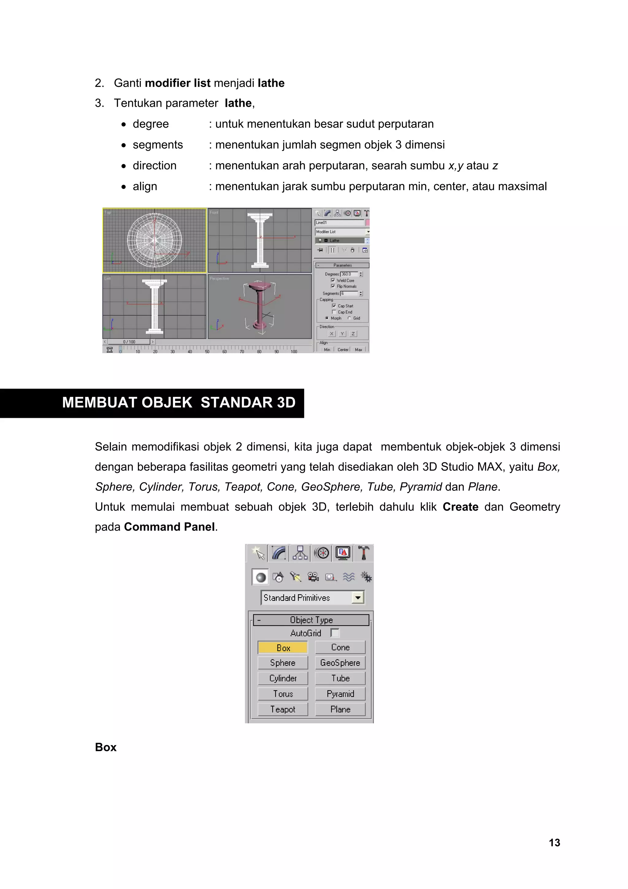 2. Ganti modifier list menjadi lathe
   3. Tentukan parameter lathe,
         • degree       : untuk menentukan besar sudut perputaran
         • segments     : menentukan jumlah segmen objek 3 dimensi
         • direction    : menentukan arah perputaran, searah sumbu x,y atau z
         • align        : menentukan jarak sumbu perputaran min, center, atau maxsimal




MEMBUAT OBJEK STANDAR 3D

   Selain memodifikasi objek 2 dimensi, kita juga dapat membentuk objek-objek 3 dimensi
   dengan beberapa fasilitas geometri yang telah disediakan oleh 3D Studio MAX, yaitu Box,
   Sphere, Cylinder, Torus, Teapot, Cone, GeoSphere, Tube, Pyramid dan Plane.
   Untuk memulai membuat sebuah objek 3D, terlebih dahulu klik Create dan Geometry
   pada Command Panel.




   Box




                                                                                         13
 