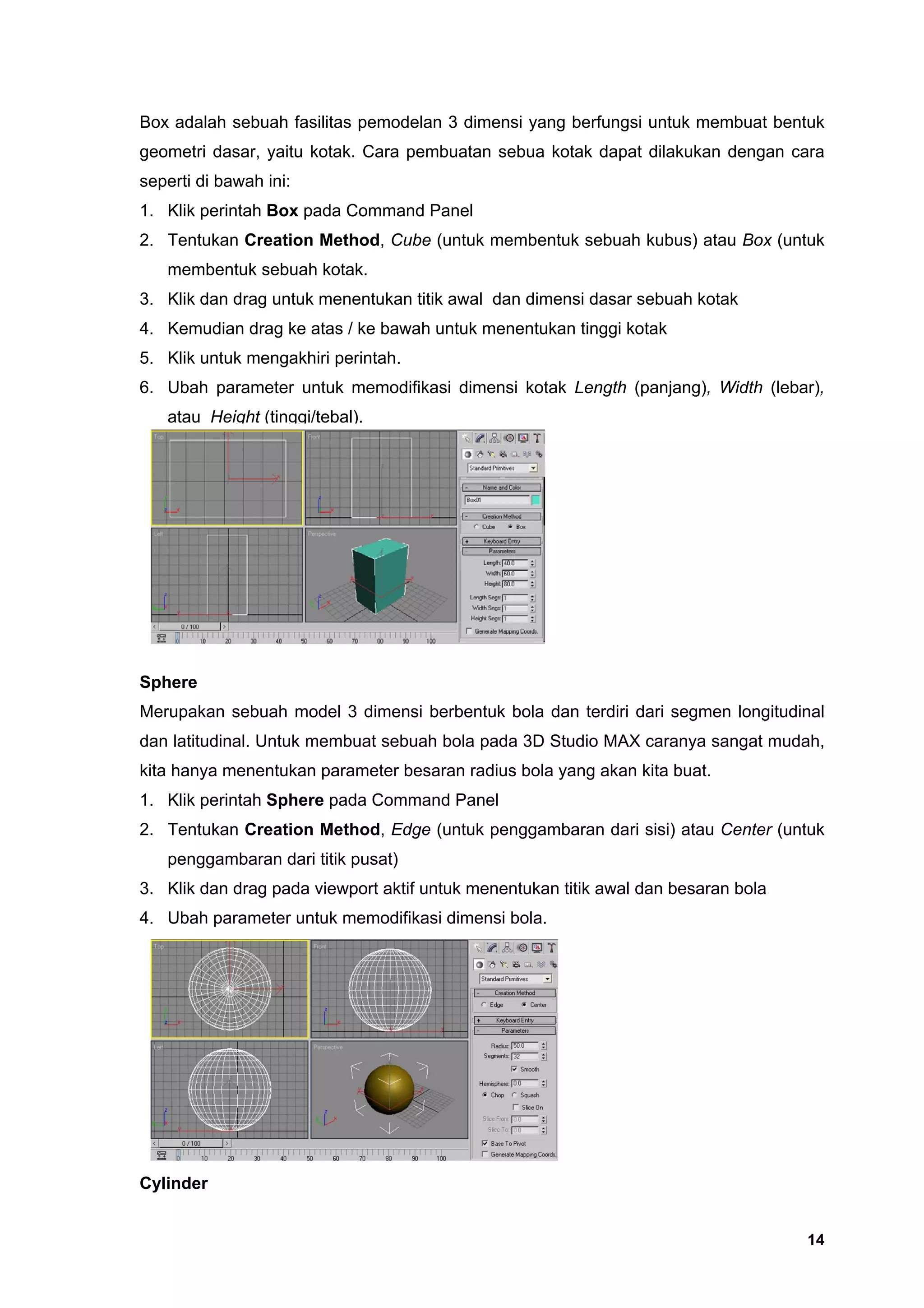 Box adalah sebuah fasilitas pemodelan 3 dimensi yang berfungsi untuk membuat bentuk
geometri dasar, yaitu kotak. Cara pembuatan sebua kotak dapat dilakukan dengan cara
seperti di bawah ini:
1. Klik perintah Box pada Command Panel
2. Tentukan Creation Method, Cube (untuk membentuk sebuah kubus) atau Box (untuk
   membentuk sebuah kotak.
3. Klik dan drag untuk menentukan titik awal dan dimensi dasar sebuah kotak
4. Kemudian drag ke atas / ke bawah untuk menentukan tinggi kotak
5. Klik untuk mengakhiri perintah.
6. Ubah parameter untuk memodifikasi dimensi kotak Length (panjang), Width (lebar),
   atau Height (tinggi/tebal).




Sphere
Merupakan sebuah model 3 dimensi berbentuk bola dan terdiri dari segmen longitudinal
dan latitudinal. Untuk membuat sebuah bola pada 3D Studio MAX caranya sangat mudah,
kita hanya menentukan parameter besaran radius bola yang akan kita buat.
1. Klik perintah Sphere pada Command Panel
2. Tentukan Creation Method, Edge (untuk penggambaran dari sisi) atau Center (untuk
   penggambaran dari titik pusat)
3. Klik dan drag pada viewport aktif untuk menentukan titik awal dan besaran bola
4. Ubah parameter untuk memodifikasi dimensi bola.




Cylinder


                                                                                    14
 