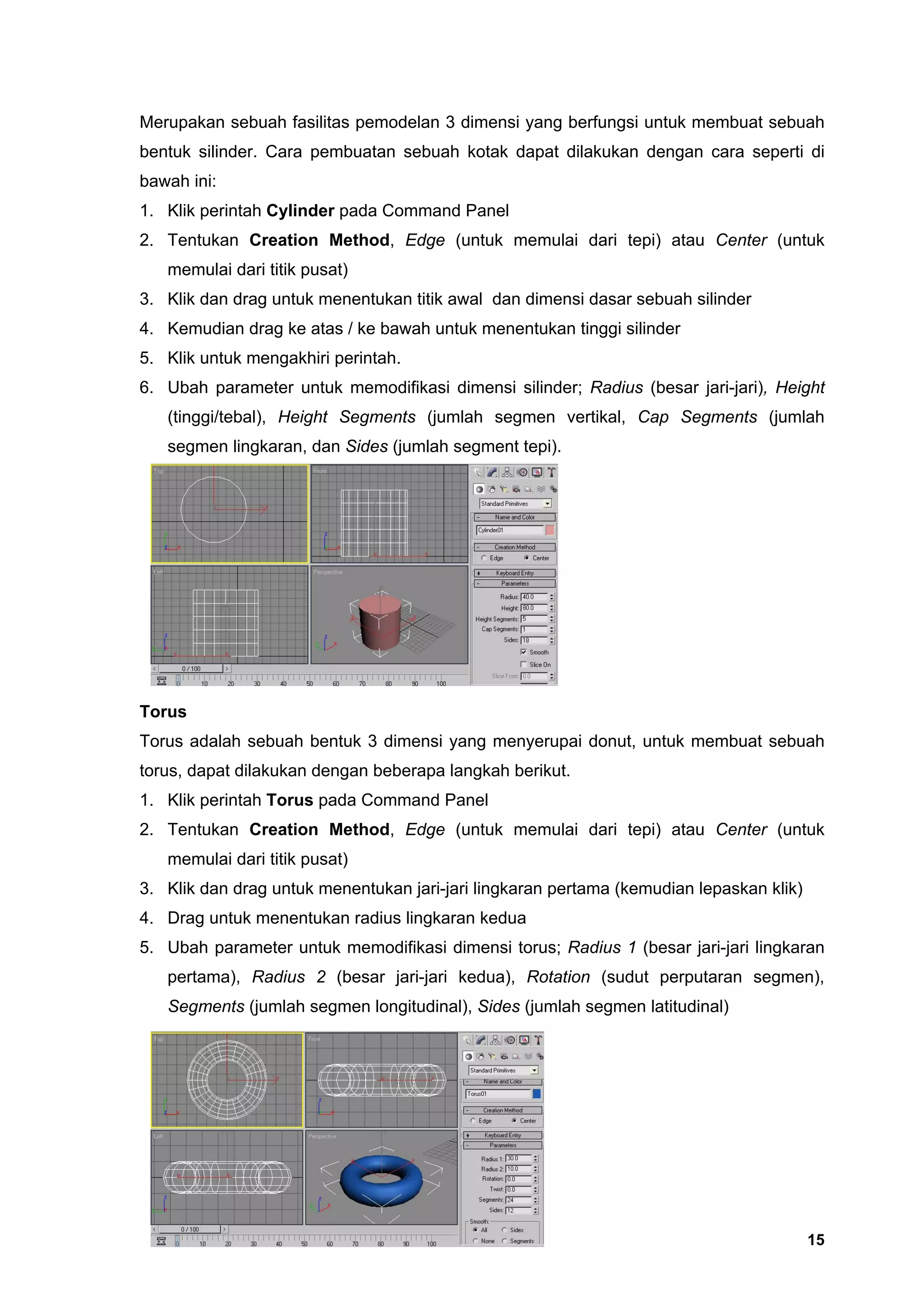 Merupakan sebuah fasilitas pemodelan 3 dimensi yang berfungsi untuk membuat sebuah
bentuk silinder. Cara pembuatan sebuah kotak dapat dilakukan dengan cara seperti di
bawah ini:
1. Klik perintah Cylinder pada Command Panel
2. Tentukan Creation Method, Edge (untuk memulai dari tepi) atau Center (untuk
   memulai dari titik pusat)
3. Klik dan drag untuk menentukan titik awal dan dimensi dasar sebuah silinder
4. Kemudian drag ke atas / ke bawah untuk menentukan tinggi silinder
5. Klik untuk mengakhiri perintah.
6. Ubah parameter untuk memodifikasi dimensi silinder; Radius (besar jari-jari), Height
   (tinggi/tebal), Height Segments (jumlah segmen vertikal, Cap Segments (jumlah
   segmen lingkaran, dan Sides (jumlah segment tepi).




Torus
Torus adalah sebuah bentuk 3 dimensi yang menyerupai donut, untuk membuat sebuah
torus, dapat dilakukan dengan beberapa langkah berikut.
1. Klik perintah Torus pada Command Panel
2. Tentukan Creation Method, Edge (untuk memulai dari tepi) atau Center (untuk
   memulai dari titik pusat)
3. Klik dan drag untuk menentukan jari-jari lingkaran pertama (kemudian lepaskan klik)
4. Drag untuk menentukan radius lingkaran kedua
5. Ubah parameter untuk memodifikasi dimensi torus; Radius 1 (besar jari-jari lingkaran
   pertama), Radius 2 (besar jari-jari kedua), Rotation (sudut perputaran segmen),
   Segments (jumlah segmen longitudinal), Sides (jumlah segmen latitudinal)




                                                                                         15
 