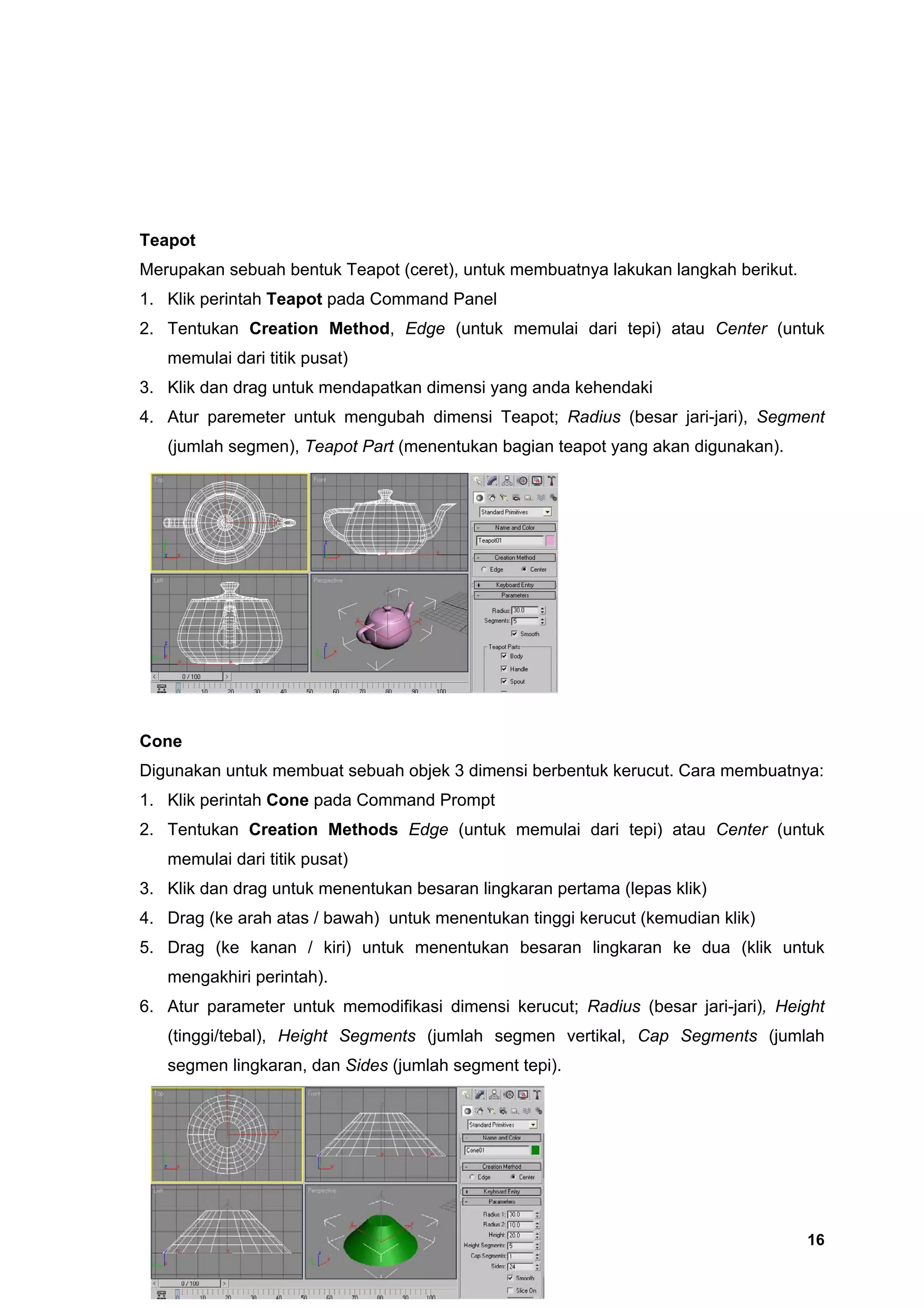 Teapot
Merupakan sebuah bentuk Teapot (ceret), untuk membuatnya lakukan langkah berikut.
1. Klik perintah Teapot pada Command Panel
2. Tentukan Creation Method, Edge (untuk memulai dari tepi) atau Center (untuk
   memulai dari titik pusat)
3. Klik dan drag untuk mendapatkan dimensi yang anda kehendaki
4. Atur paremeter untuk mengubah dimensi Teapot; Radius (besar jari-jari), Segment
   (jumlah segmen), Teapot Part (menentukan bagian teapot yang akan digunakan).




Cone
Digunakan untuk membuat sebuah objek 3 dimensi berbentuk kerucut. Cara membuatnya:
1. Klik perintah Cone pada Command Prompt
2. Tentukan Creation Methods Edge (untuk memulai dari tepi) atau Center (untuk
   memulai dari titik pusat)
3. Klik dan drag untuk menentukan besaran lingkaran pertama (lepas klik)
4. Drag (ke arah atas / bawah) untuk menentukan tinggi kerucut (kemudian klik)
5. Drag (ke kanan / kiri) untuk menentukan besaran lingkaran ke dua (klik untuk
   mengakhiri perintah).
6. Atur parameter untuk memodifikasi dimensi kerucut; Radius (besar jari-jari), Height
   (tinggi/tebal), Height Segments (jumlah segmen vertikal, Cap Segments (jumlah
   segmen lingkaran, dan Sides (jumlah segment tepi).




                                                                                    16
 