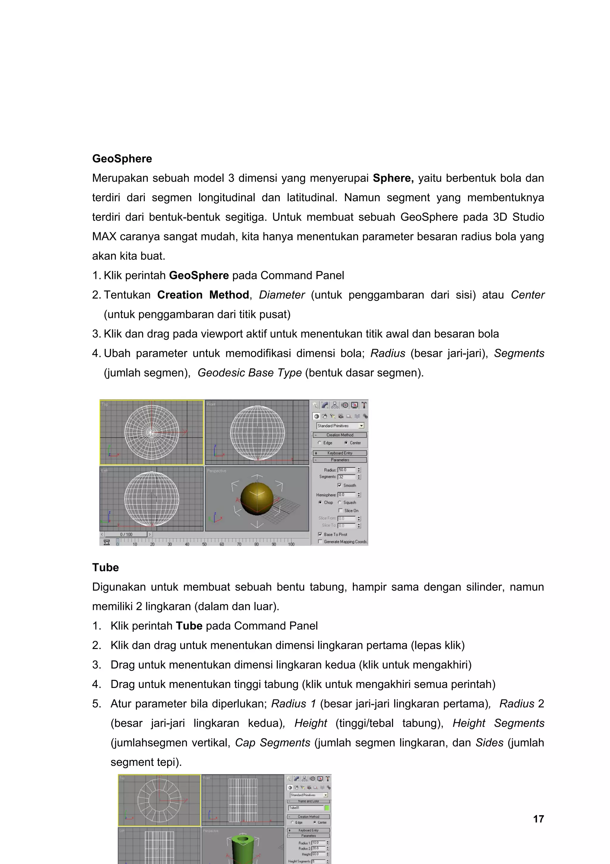 GeoSphere
Merupakan sebuah model 3 dimensi yang menyerupai Sphere, yaitu berbentuk bola dan
terdiri dari segmen longitudinal dan latitudinal. Namun segment yang membentuknya
terdiri dari bentuk-bentuk segitiga. Untuk membuat sebuah GeoSphere pada 3D Studio
MAX caranya sangat mudah, kita hanya menentukan parameter besaran radius bola yang
akan kita buat.
1. Klik perintah GeoSphere pada Command Panel
2. Tentukan Creation Method, Diameter (untuk penggambaran dari sisi) atau Center
  (untuk penggambaran dari titik pusat)
3. Klik dan drag pada viewport aktif untuk menentukan titik awal dan besaran bola
4. Ubah parameter untuk memodifikasi dimensi bola; Radius (besar jari-jari), Segments
  (jumlah segmen), Geodesic Base Type (bentuk dasar segmen).




Tube
Digunakan untuk membuat sebuah bentu tabung, hampir sama dengan silinder, namun
memiliki 2 lingkaran (dalam dan luar).
1. Klik perintah Tube pada Command Panel
2. Klik dan drag untuk menentukan dimensi lingkaran pertama (lepas klik)
3. Drag untuk menentukan dimensi lingkaran kedua (klik untuk mengakhiri)
4. Drag untuk menentukan tinggi tabung (klik untuk mengakhiri semua perintah)
5. Atur parameter bila diperlukan; Radius 1 (besar jari-jari lingkaran pertama), Radius 2
   (besar jari-jari lingkaran kedua), Height (tinggi/tebal tabung), Height Segments
   (jumlahsegmen vertikal, Cap Segments (jumlah segmen lingkaran, dan Sides (jumlah
   segment tepi).




                                                                                      17
 