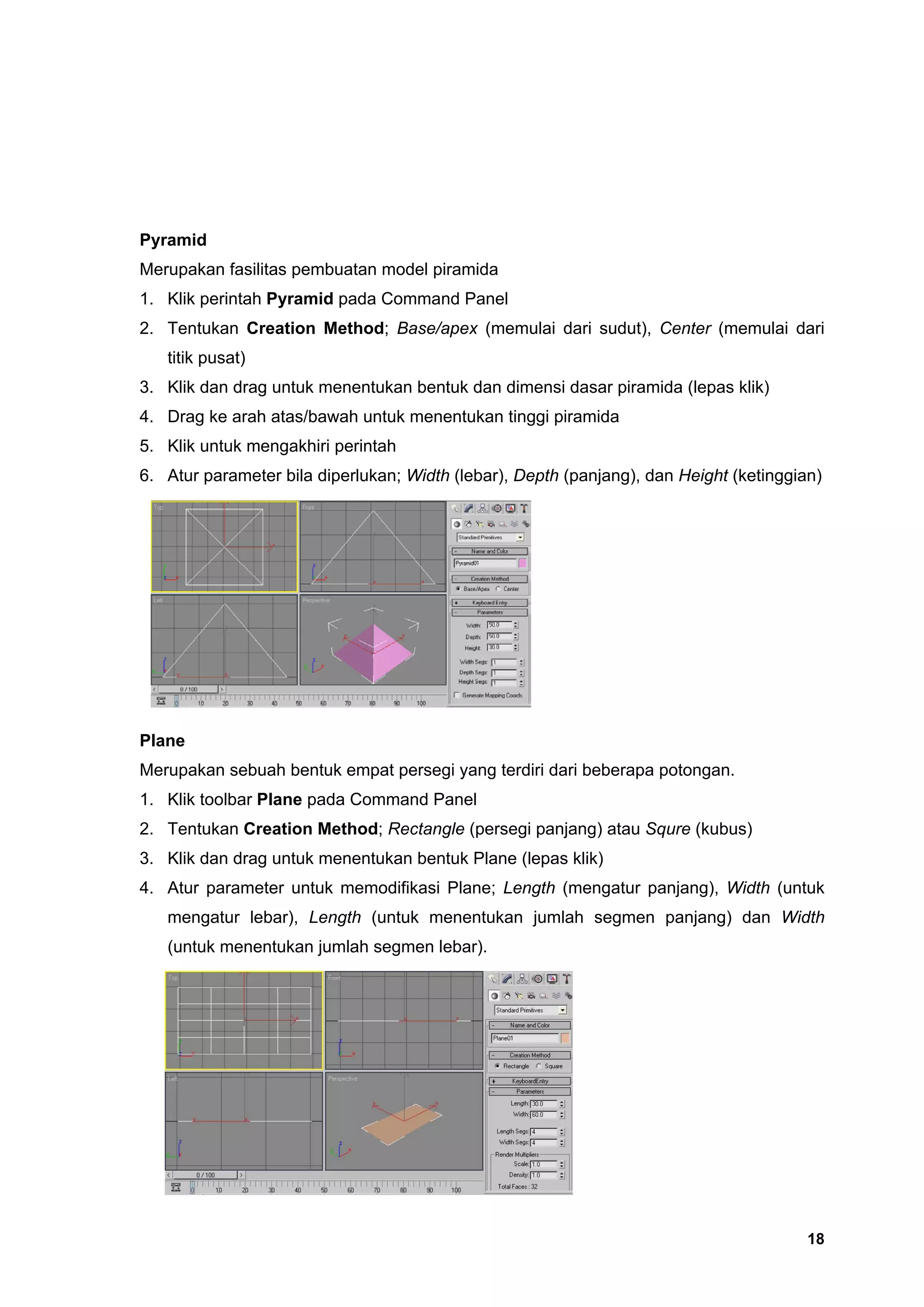 Pyramid
Merupakan fasilitas pembuatan model piramida
1. Klik perintah Pyramid pada Command Panel
2. Tentukan Creation Method; Base/apex (memulai dari sudut), Center (memulai dari
   titik pusat)
3. Klik dan drag untuk menentukan bentuk dan dimensi dasar piramida (lepas klik)
4. Drag ke arah atas/bawah untuk menentukan tinggi piramida
5. Klik untuk mengakhiri perintah
6. Atur parameter bila diperlukan; Width (lebar), Depth (panjang), dan Height (ketinggian)




Plane
Merupakan sebuah bentuk empat persegi yang terdiri dari beberapa potongan.
1. Klik toolbar Plane pada Command Panel
2. Tentukan Creation Method; Rectangle (persegi panjang) atau Squre (kubus)
3. Klik dan drag untuk menentukan bentuk Plane (lepas klik)
4. Atur parameter untuk memodifikasi Plane; Length (mengatur panjang), Width (untuk
   mengatur lebar), Length (untuk menentukan jumlah segmen panjang) dan Width
   (untuk menentukan jumlah segmen lebar).




                                                                                        18
 