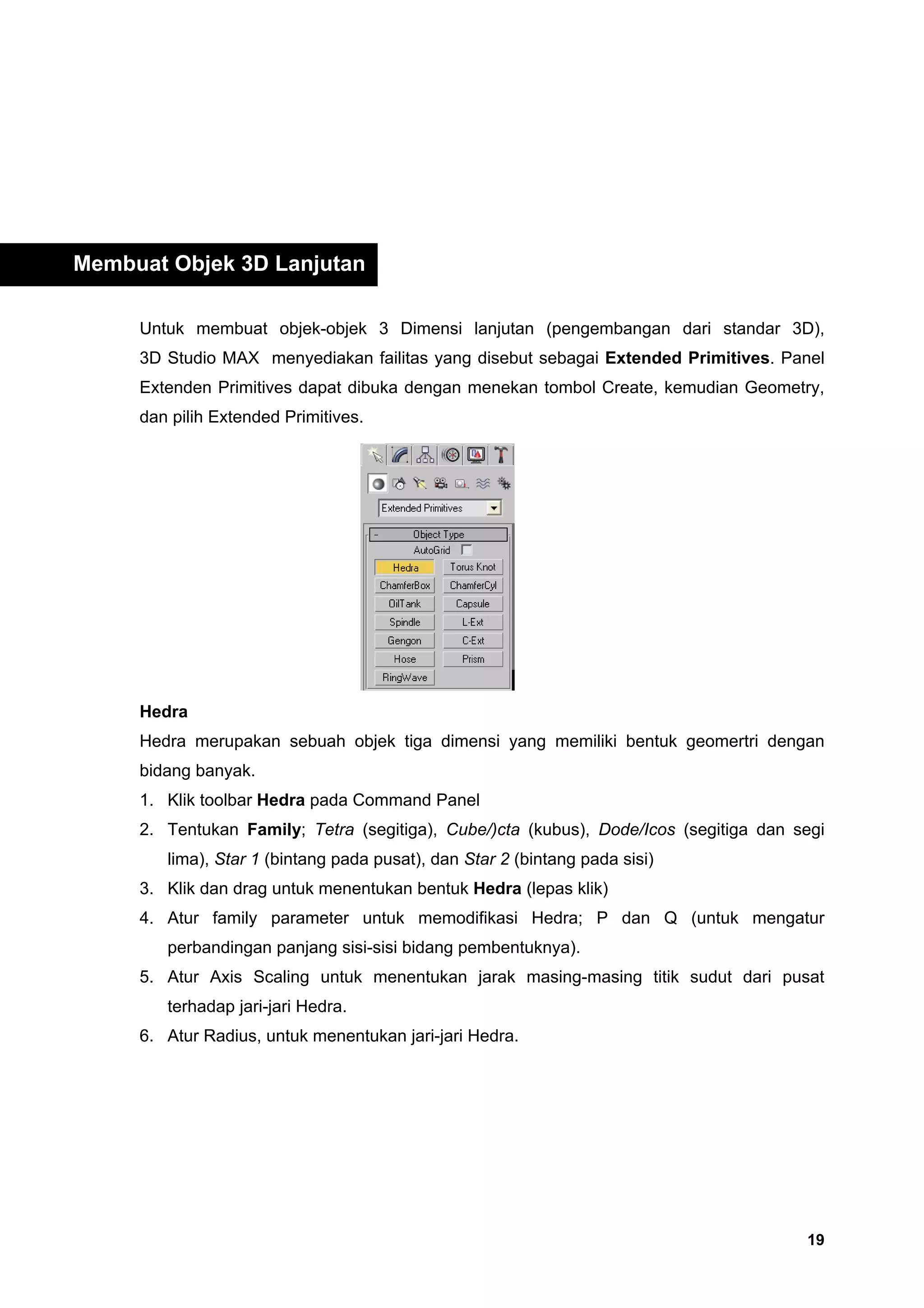 Membuat Objek 3D Lanjutan

     Untuk membuat objek-objek 3 Dimensi lanjutan (pengembangan dari standar 3D),
     3D Studio MAX menyediakan failitas yang disebut sebagai Extended Primitives. Panel
     Extenden Primitives dapat dibuka dengan menekan tombol Create, kemudian Geometry,
     dan pilih Extended Primitives.




     Hedra
     Hedra merupakan sebuah objek tiga dimensi yang memiliki bentuk geomertri dengan
     bidang banyak.
     1. Klik toolbar Hedra pada Command Panel
     2. Tentukan Family; Tetra (segitiga), Cube/)cta (kubus), Dode/Icos (segitiga dan segi
        lima), Star 1 (bintang pada pusat), dan Star 2 (bintang pada sisi)
     3. Klik dan drag untuk menentukan bentuk Hedra (lepas klik)
     4. Atur family parameter untuk memodifikasi Hedra; P dan Q (untuk mengatur
        perbandingan panjang sisi-sisi bidang pembentuknya).
     5. Atur Axis Scaling untuk menentukan jarak masing-masing titik sudut dari pusat
        terhadap jari-jari Hedra.
     6. Atur Radius, untuk menentukan jari-jari Hedra.




                                                                                       19
 
