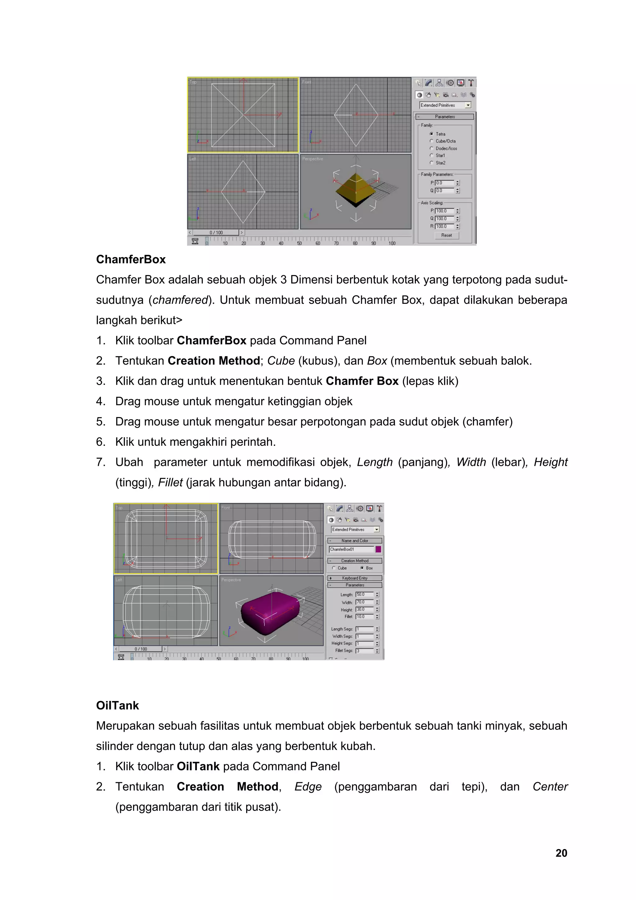 ChamferBox
Chamfer Box adalah sebuah objek 3 Dimensi berbentuk kotak yang terpotong pada sudut-
sudutnya (chamfered). Untuk membuat sebuah Chamfer Box, dapat dilakukan beberapa
langkah berikut>
1. Klik toolbar ChamferBox pada Command Panel
2. Tentukan Creation Method; Cube (kubus), dan Box (membentuk sebuah balok.
3. Klik dan drag untuk menentukan bentuk Chamfer Box (lepas klik)
4. Drag mouse untuk mengatur ketinggian objek
5. Drag mouse untuk mengatur besar perpotongan pada sudut objek (chamfer)
6. Klik untuk mengakhiri perintah.
7. Ubah parameter untuk memodifikasi objek, Length (panjang), Width (lebar), Height
   (tinggi), Fillet (jarak hubungan antar bidang).




OilTank
Merupakan sebuah fasilitas untuk membuat objek berbentuk sebuah tanki minyak, sebuah
silinder dengan tutup dan alas yang berbentuk kubah.
1. Klik toolbar OilTank pada Command Panel
2. Tentukan    Creation    Method,     Edge    (penggambaran   dari   tepi),   dan   Center
   (penggambaran dari titik pusat).


                                                                                        20
 