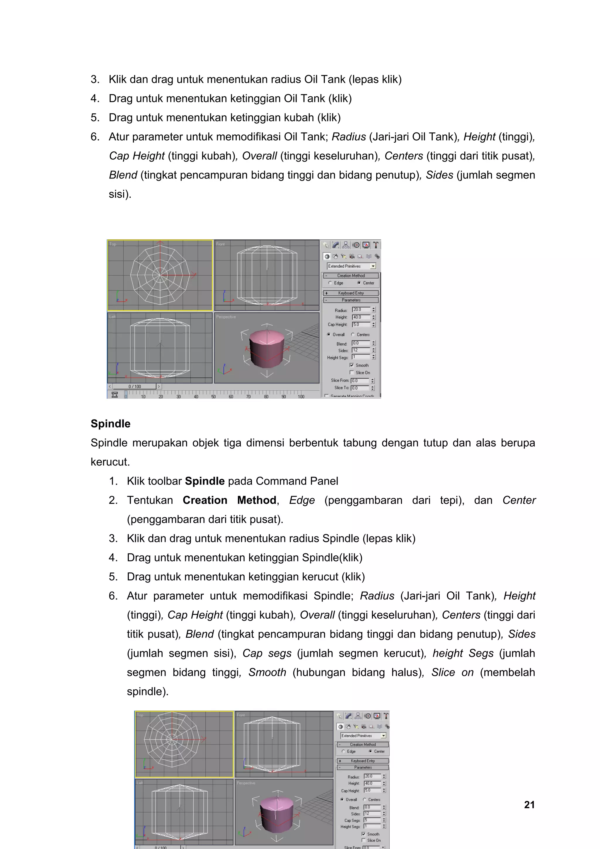 3. Klik dan drag untuk menentukan radius Oil Tank (lepas klik)
4. Drag untuk menentukan ketinggian Oil Tank (klik)
5. Drag untuk menentukan ketinggian kubah (klik)
6. Atur parameter untuk memodifikasi Oil Tank; Radius (Jari-jari Oil Tank), Height (tinggi),
   Cap Height (tinggi kubah), Overall (tinggi keseluruhan), Centers (tinggi dari titik pusat),
   Blend (tingkat pencampuran bidang tinggi dan bidang penutup), Sides (jumlah segmen
   sisi).




Spindle
Spindle merupakan objek tiga dimensi berbentuk tabung dengan tutup dan alas berupa
kerucut.
   1. Klik toolbar Spindle pada Command Panel
   2. Tentukan Creation Method, Edge (penggambaran dari tepi), dan Center
       (penggambaran dari titik pusat).
   3. Klik dan drag untuk menentukan radius Spindle (lepas klik)
   4. Drag untuk menentukan ketinggian Spindle(klik)
   5. Drag untuk menentukan ketinggian kerucut (klik)
   6. Atur parameter untuk memodifikasi Spindle; Radius (Jari-jari Oil Tank), Height
       (tinggi), Cap Height (tinggi kubah), Overall (tinggi keseluruhan), Centers (tinggi dari
       titik pusat), Blend (tingkat pencampuran bidang tinggi dan bidang penutup), Sides
       (jumlah segmen sisi), Cap segs (jumlah segmen kerucut), height Segs (jumlah
       segmen bidang tinggi, Smooth (hubungan bidang halus), Slice on (membelah
       spindle).




                                                                                           21
 