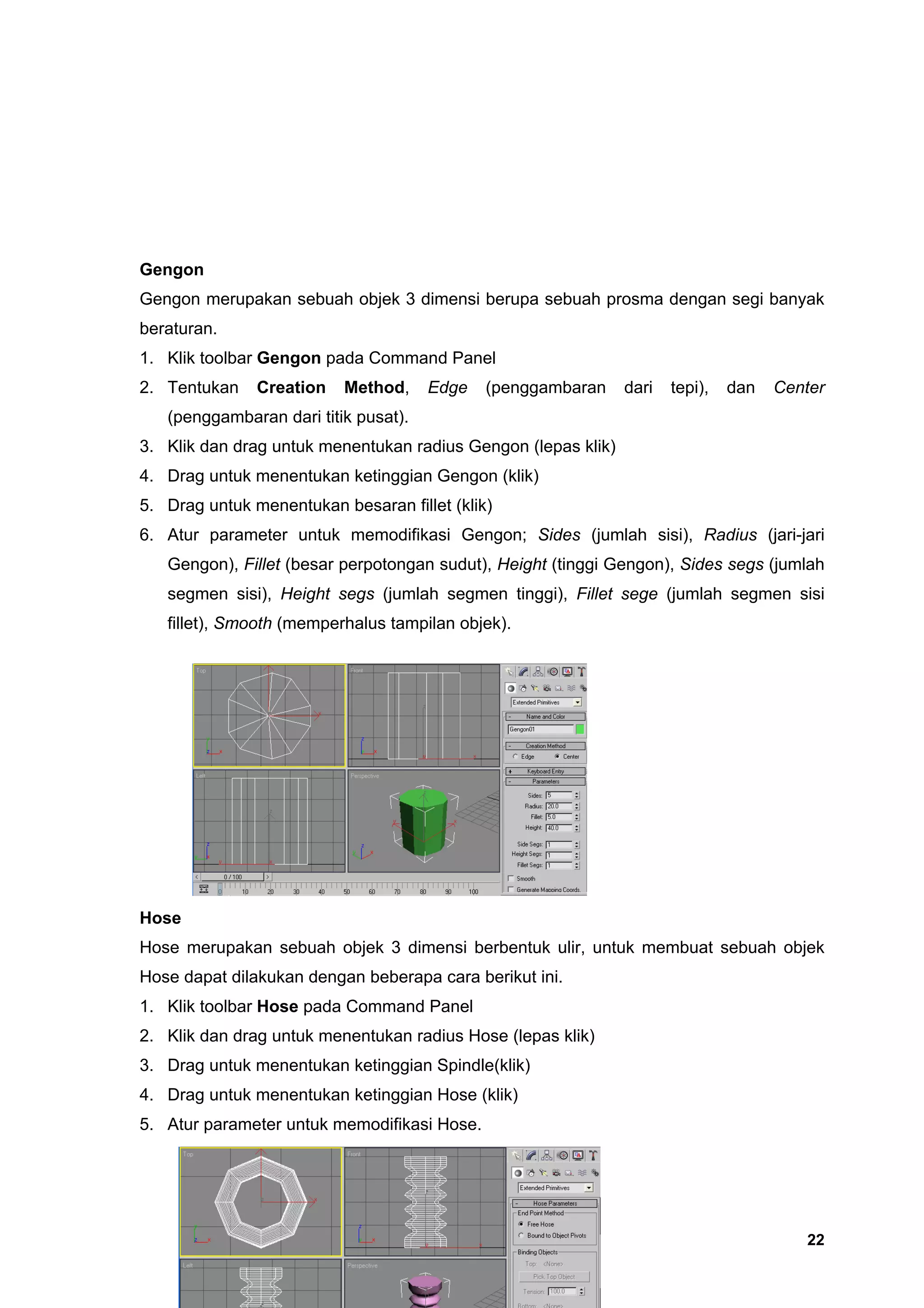 Gengon
Gengon merupakan sebuah objek 3 dimensi berupa sebuah prosma dengan segi banyak
beraturan.
1. Klik toolbar Gengon pada Command Panel
2. Tentukan    Creation   Method,     Edge   (penggambaran     dari   tepi),   dan   Center
   (penggambaran dari titik pusat).
3. Klik dan drag untuk menentukan radius Gengon (lepas klik)
4. Drag untuk menentukan ketinggian Gengon (klik)
5. Drag untuk menentukan besaran fillet (klik)
6. Atur parameter untuk memodifikasi Gengon; Sides (jumlah sisi), Radius (jari-jari
   Gengon), Fillet (besar perpotongan sudut), Height (tinggi Gengon), Sides segs (jumlah
   segmen sisi), Height segs (jumlah segmen tinggi), Fillet sege (jumlah segmen sisi
   fillet), Smooth (memperhalus tampilan objek).




Hose
Hose merupakan sebuah objek 3 dimensi berbentuk ulir, untuk membuat sebuah objek
Hose dapat dilakukan dengan beberapa cara berikut ini.
1. Klik toolbar Hose pada Command Panel
2. Klik dan drag untuk menentukan radius Hose (lepas klik)
3. Drag untuk menentukan ketinggian Spindle(klik)
4. Drag untuk menentukan ketinggian Hose (klik)
5. Atur parameter untuk memodifikasi Hose.




                                                                                        22
 