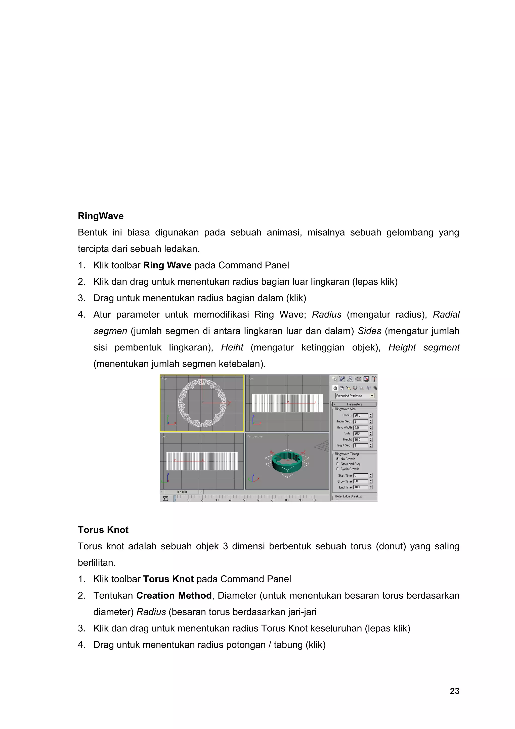 RingWave
Bentuk ini biasa digunakan pada sebuah animasi, misalnya sebuah gelombang yang
tercipta dari sebuah ledakan.
1. Klik toolbar Ring Wave pada Command Panel
2. Klik dan drag untuk menentukan radius bagian luar lingkaran (lepas klik)
3. Drag untuk menentukan radius bagian dalam (klik)
4. Atur parameter untuk memodifikasi Ring Wave; Radius (mengatur radius), Radial
    segmen (jumlah segmen di antara lingkaran luar dan dalam) Sides (mengatur jumlah
    sisi pembentuk lingkaran), Heiht (mengatur ketinggian objek), Height segment
    (menentukan jumlah segmen ketebalan).




Torus Knot
Torus knot adalah sebuah objek 3 dimensi berbentuk sebuah torus (donut) yang saling
berlilitan.
1. Klik toolbar Torus Knot pada Command Panel
2. Tentukan Creation Method, Diameter (untuk menentukan besaran torus berdasarkan
    diameter) Radius (besaran torus berdasarkan jari-jari
3. Klik dan drag untuk menentukan radius Torus Knot keseluruhan (lepas klik)
4. Drag untuk menentukan radius potongan / tabung (klik)



                                                                                 23
 