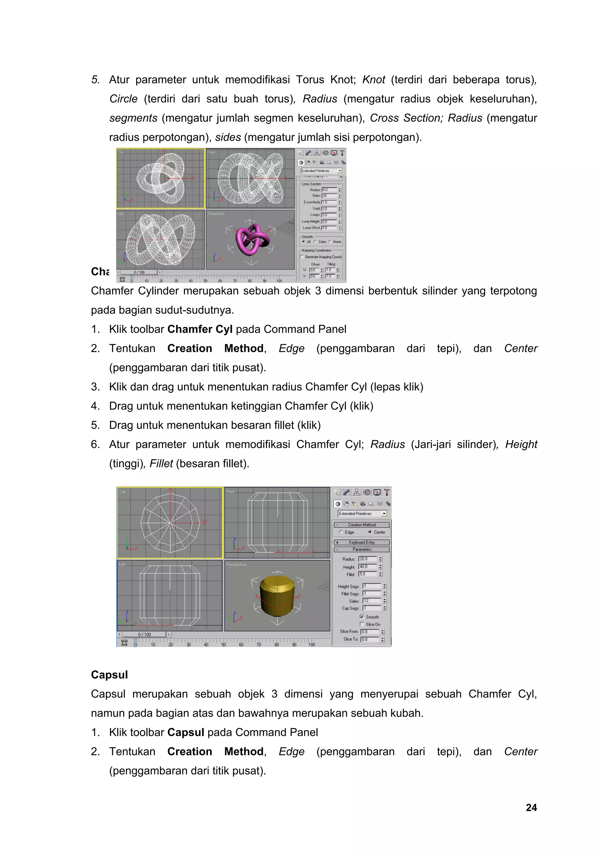 5. Atur parameter untuk memodifikasi Torus Knot; Knot (terdiri dari beberapa torus),
   Circle (terdiri dari satu buah torus), Radius (mengatur radius objek keseluruhan),
   segments (mengatur jumlah segmen keseluruhan), Cross Section; Radius (mengatur
   radius perpotongan), sides (mengatur jumlah sisi perpotongan).




ChamferCyl
Chamfer Cylinder merupakan sebuah objek 3 dimensi berbentuk silinder yang terpotong
pada bagian sudut-sudutnya.
1. Klik toolbar Chamfer Cyl pada Command Panel
2. Tentukan      Creation     Method,   Edge   (penggambaran   dari   tepi),   dan   Center
   (penggambaran dari titik pusat).
3. Klik dan drag untuk menentukan radius Chamfer Cyl (lepas klik)
4. Drag untuk menentukan ketinggian Chamfer Cyl (klik)
5. Drag untuk menentukan besaran fillet (klik)
6. Atur parameter untuk memodifikasi Chamfer Cyl; Radius (Jari-jari silinder), Height
   (tinggi), Fillet (besaran fillet).




Capsul
Capsul merupakan sebuah objek 3 dimensi yang menyerupai sebuah Chamfer Cyl,
namun pada bagian atas dan bawahnya merupakan sebuah kubah.
1. Klik toolbar Capsul pada Command Panel
2. Tentukan      Creation     Method,   Edge   (penggambaran   dari   tepi),   dan   Center
   (penggambaran dari titik pusat).


                                                                                        24
 