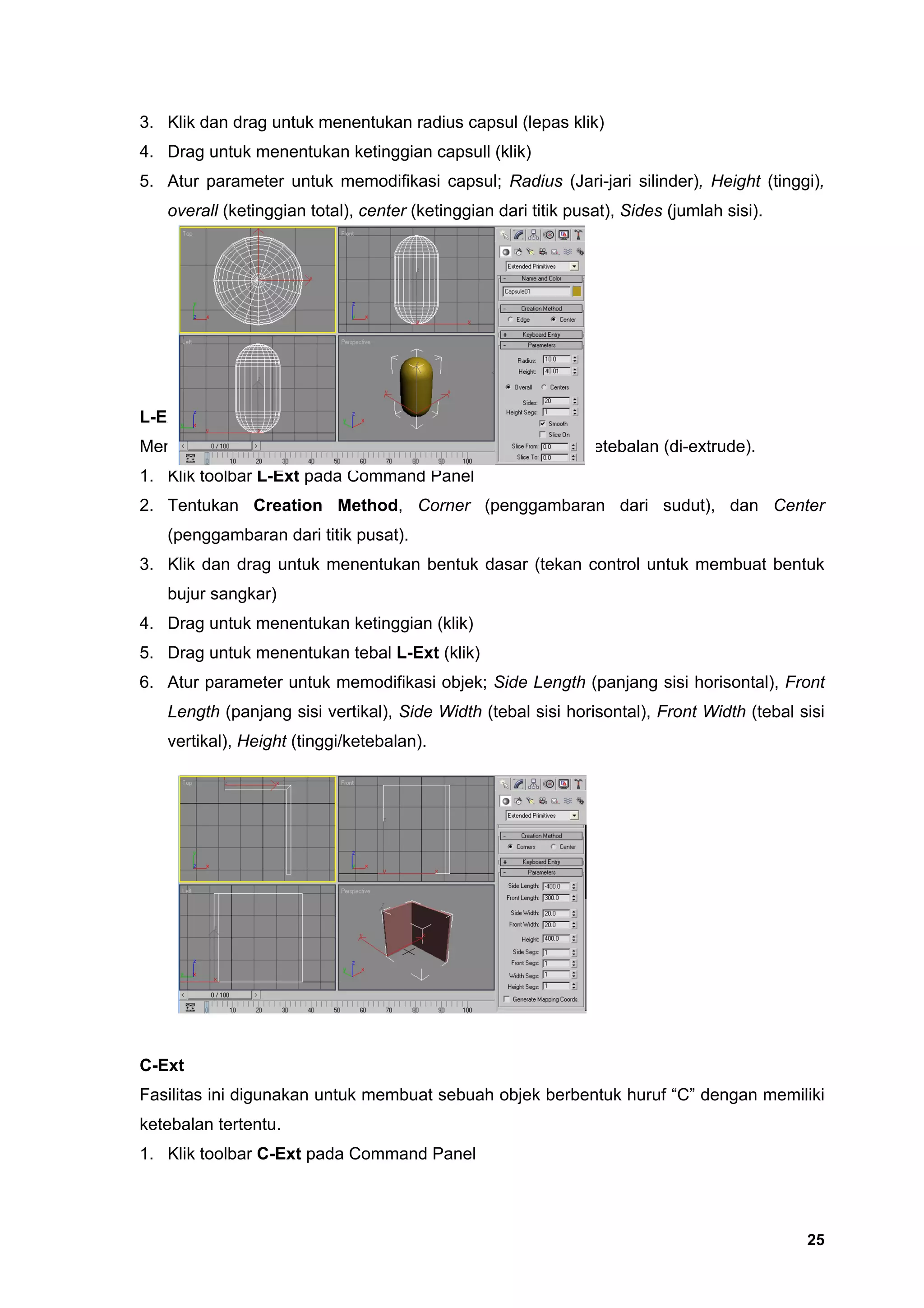 3. Klik dan drag untuk menentukan radius capsul (lepas klik)
4. Drag untuk menentukan ketinggian capsull (klik)
5. Atur parameter untuk memodifikasi capsul; Radius (Jari-jari silinder), Height (tinggi),
   overall (ketinggian total), center (ketinggian dari titik pusat), Sides (jumlah sisi).




L-Ext
Merupakan sebuah bidang berbentuk huruf “L” yang diberi ketebalan (di-extrude).
1. Klik toolbar L-Ext pada Command Panel
2. Tentukan Creation Method, Corner (penggambaran dari sudut), dan Center
   (penggambaran dari titik pusat).
3. Klik dan drag untuk menentukan bentuk dasar (tekan control untuk membuat bentuk
   bujur sangkar)
4. Drag untuk menentukan ketinggian (klik)
5. Drag untuk menentukan tebal L-Ext (klik)
6. Atur parameter untuk memodifikasi objek; Side Length (panjang sisi horisontal), Front
   Length (panjang sisi vertikal), Side Width (tebal sisi horisontal), Front Width (tebal sisi
   vertikal), Height (tinggi/ketebalan).




C-Ext
Fasilitas ini digunakan untuk membuat sebuah objek berbentuk huruf “C” dengan memiliki
ketebalan tertentu.
1. Klik toolbar C-Ext pada Command Panel




                                                                                            25
 