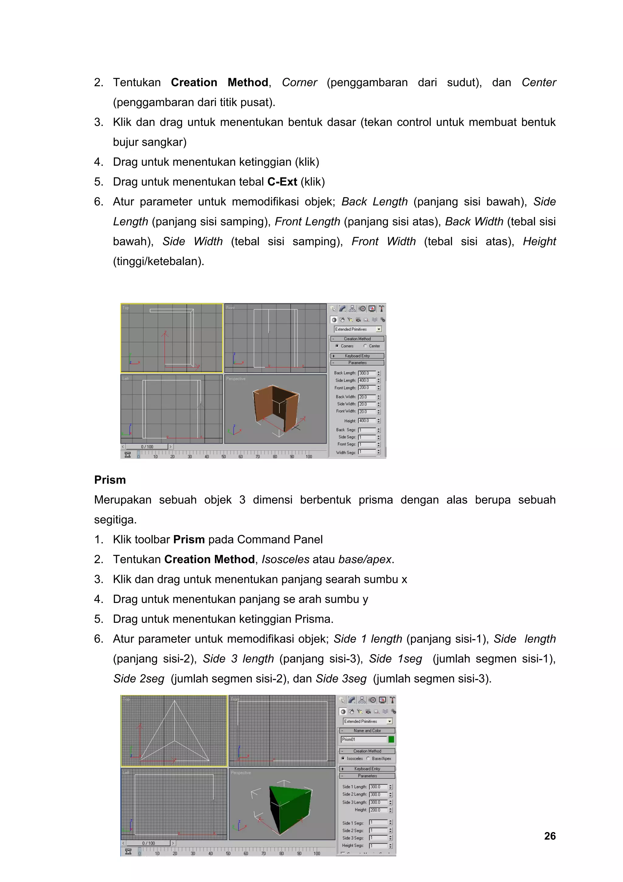 2. Tentukan Creation Method, Corner (penggambaran dari sudut), dan Center
   (penggambaran dari titik pusat).
3. Klik dan drag untuk menentukan bentuk dasar (tekan control untuk membuat bentuk
   bujur sangkar)
4. Drag untuk menentukan ketinggian (klik)
5. Drag untuk menentukan tebal C-Ext (klik)
6. Atur parameter untuk memodifikasi objek; Back Length (panjang sisi bawah), Side
   Length (panjang sisi samping), Front Length (panjang sisi atas), Back Width (tebal sisi
   bawah), Side Width (tebal sisi samping), Front Width (tebal sisi atas), Height
   (tinggi/ketebalan).




Prism
Merupakan sebuah objek 3 dimensi berbentuk prisma dengan alas berupa sebuah
segitiga.
1. Klik toolbar Prism pada Command Panel
2. Tentukan Creation Method, Isosceles atau base/apex.
3. Klik dan drag untuk menentukan panjang searah sumbu x
4. Drag untuk menentukan panjang se arah sumbu y
5. Drag untuk menentukan ketinggian Prisma.
6. Atur parameter untuk memodifikasi objek; Side 1 length (panjang sisi-1), Side length
   (panjang sisi-2), Side 3 length (panjang sisi-3), Side 1seg (jumlah segmen sisi-1),
   Side 2seg (jumlah segmen sisi-2), dan Side 3seg (jumlah segmen sisi-3).




                                                                                       26
 