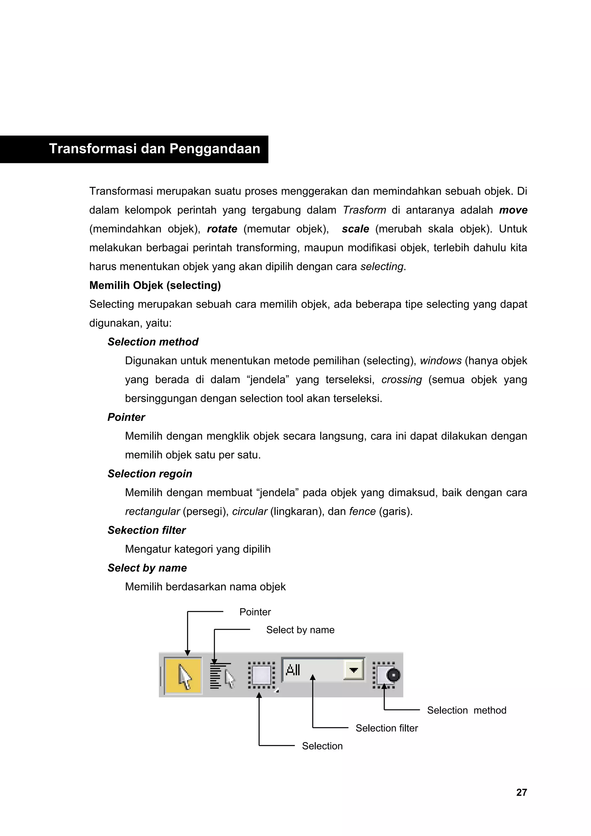 Transformasi dan Penggandaan

     Transformasi merupakan suatu proses menggerakan dan memindahkan sebuah objek. Di
     dalam kelompok perintah yang tergabung dalam Trasform di antaranya adalah move
     (memindahkan objek), rotate (memutar objek),           scale (merubah skala objek). Untuk
     melakukan berbagai perintah transforming, maupun modifikasi objek, terlebih dahulu kita
     harus menentukan objek yang akan dipilih dengan cara selecting.
     Memilih Objek (selecting)
     Selecting merupakan sebuah cara memilih objek, ada beberapa tipe selecting yang dapat
     digunakan, yaitu:
        Selection method
            Digunakan untuk menentukan metode pemilihan (selecting), windows (hanya objek
            yang berada di dalam “jendela” yang terseleksi, crossing (semua objek yang
            bersinggungan dengan selection tool akan terseleksi.
        Pointer
            Memilih dengan mengklik objek secara langsung, cara ini dapat dilakukan dengan
            memilih objek satu per satu.
        Selection regoin
            Memilih dengan membuat “jendela” pada objek yang dimaksud, baik dengan cara
            rectangular (persegi), circular (lingkaran), dan fence (garis).
        Sekection filter
            Mengatur kategori yang dipilih
        Select by name
            Memilih berdasarkan nama objek

                                     Pointer
                                           Select by name




                                                                                 Selection method
                                                              Selection filter
                                                  Selection



                                                                                                    27
 