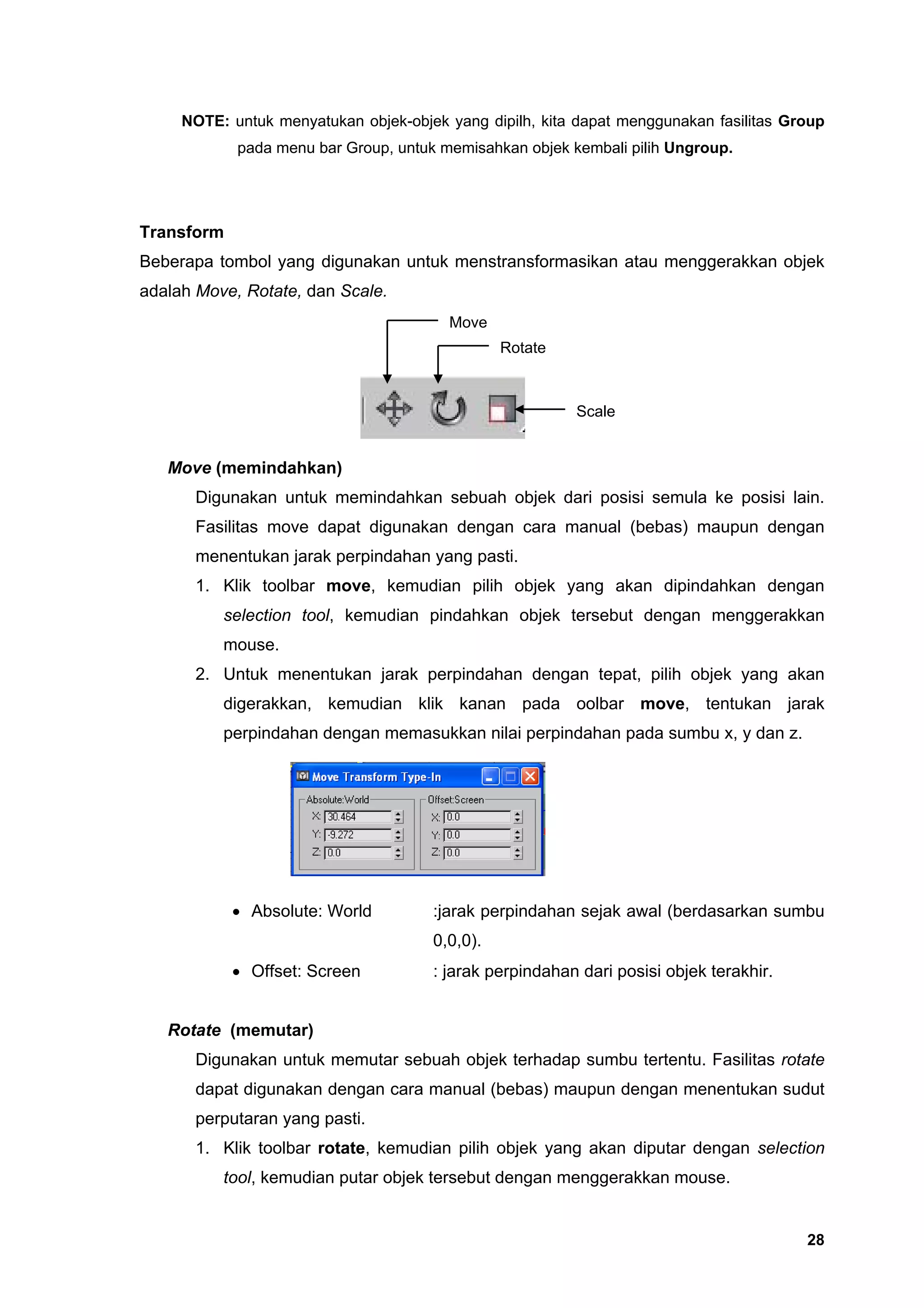 NOTE: untuk menyatukan objek-objek yang dipilh, kita dapat menggunakan fasilitas Group
            pada menu bar Group, untuk memisahkan objek kembali pilih Ungroup.




Transform
Beberapa tombol yang digunakan untuk menstransformasikan atau menggerakkan objek
adalah Move, Rotate, dan Scale.
                                        Move
                                                Rotate



                                                         Scale


   Move (memindahkan)
      Digunakan untuk memindahkan sebuah objek dari posisi semula ke posisi lain.
      Fasilitas move dapat digunakan dengan cara manual (bebas) maupun dengan
      menentukan jarak perpindahan yang pasti.
      1. Klik toolbar move, kemudian pilih objek yang akan dipindahkan dengan
          selection tool, kemudian pindahkan objek tersebut dengan menggerakkan
          mouse.
      2. Untuk menentukan jarak perpindahan dengan tepat, pilih objek yang akan
          digerakkan, kemudian klik kanan pada oolbar move, tentukan jarak
          perpindahan dengan memasukkan nilai perpindahan pada sumbu x, y dan z.




            • Absolute: World         :jarak perpindahan sejak awal (berdasarkan sumbu
                                      0,0,0).
            • Offset: Screen          : jarak perpindahan dari posisi objek terakhir.


   Rotate (memutar)
      Digunakan untuk memutar sebuah objek terhadap sumbu tertentu. Fasilitas rotate
      dapat digunakan dengan cara manual (bebas) maupun dengan menentukan sudut
      perputaran yang pasti.
      1. Klik toolbar rotate, kemudian pilih objek yang akan diputar dengan selection
          tool, kemudian putar objek tersebut dengan menggerakkan mouse.


                                                                                        28
 