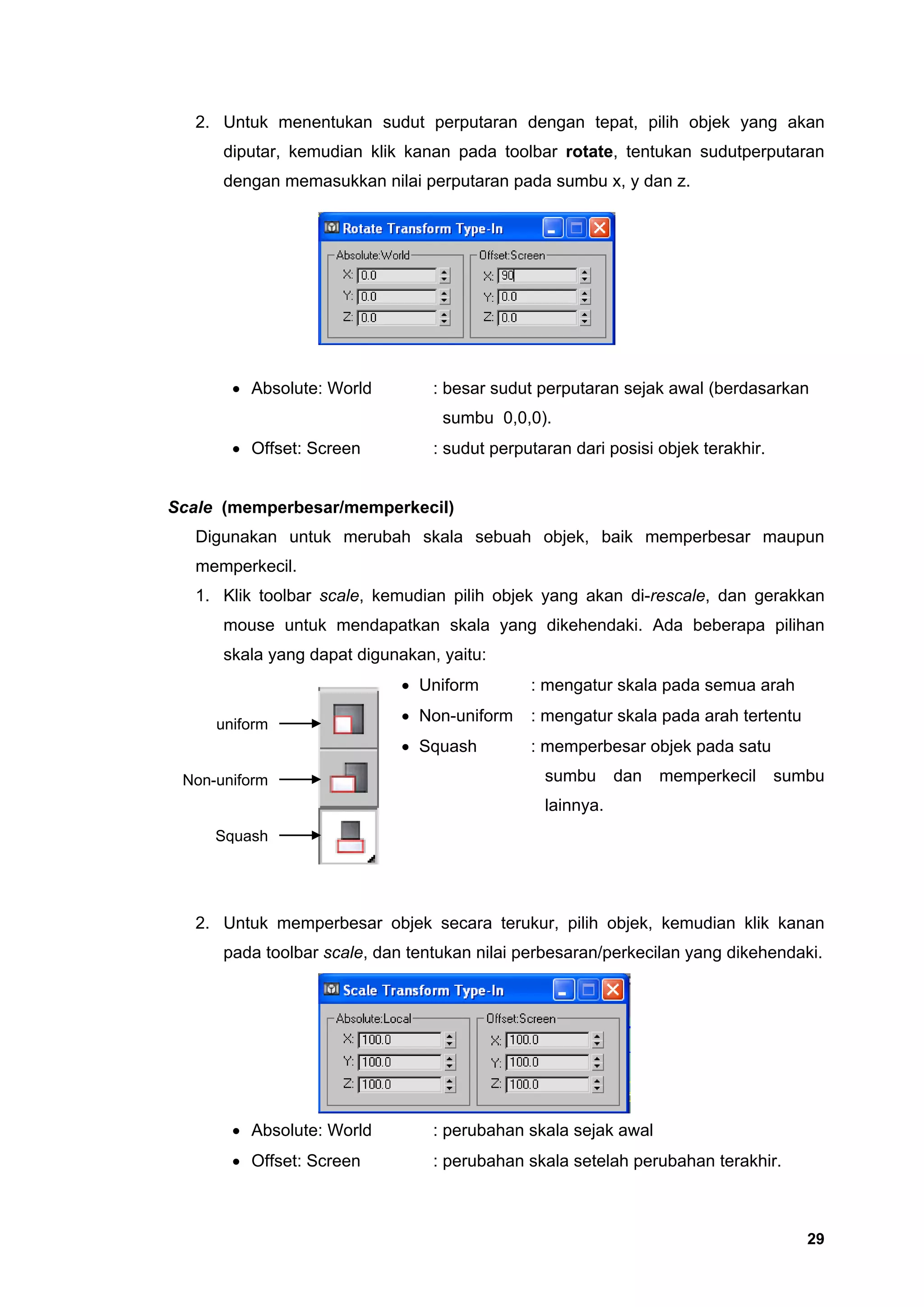 2. Untuk menentukan sudut perputaran dengan tepat, pilih objek yang akan
      diputar, kemudian klik kanan pada toolbar rotate, tentukan sudutperputaran
      dengan memasukkan nilai perputaran pada sumbu x, y dan z.




       • Absolute: World         : besar sudut perputaran sejak awal (berdasarkan
                                  sumbu 0,0,0).
       • Offset: Screen          : sudut perputaran dari posisi objek terakhir.


Scale (memperbesar/memperkecil)
   Digunakan untuk merubah skala sebuah objek, baik memperbesar maupun
   memperkecil.
   1. Klik toolbar scale, kemudian pilih objek yang akan di-rescale, dan gerakkan
      mouse untuk mendapatkan skala yang dikehendaki. Ada beberapa pilihan
      skala yang dapat digunakan, yaitu:
                             • Uniform        : mengatur skala pada semua arah

     uniform
                             • Non-uniform    : mengatur skala pada arah tertentu
                             • Squash         : memperbesar objek pada satu
 Non-uniform                                    sumbu      dan   memperkecil      sumbu
                                                lainnya.
     Squash




   2. Untuk memperbesar objek secara terukur, pilih objek, kemudian klik kanan
      pada toolbar scale, dan tentukan nilai perbesaran/perkecilan yang dikehendaki.




       • Absolute: World         : perubahan skala sejak awal
       • Offset: Screen          : perubahan skala setelah perubahan terakhir.



                                                                                     29
 