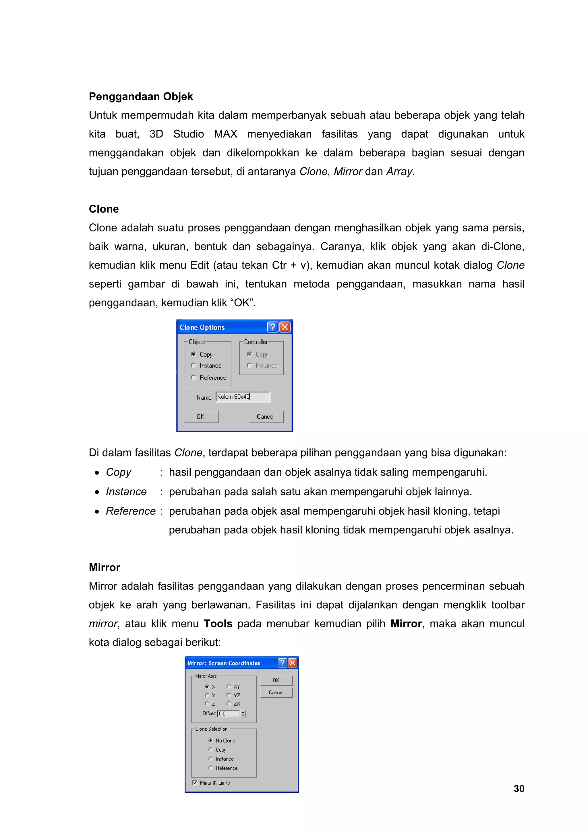 Penggandaan Objek
Untuk mempermudah kita dalam memperbanyak sebuah atau beberapa objek yang telah
kita buat, 3D Studio MAX menyediakan fasilitas yang dapat digunakan untuk
menggandakan objek dan dikelompokkan ke dalam beberapa bagian sesuai dengan
tujuan penggandaan tersebut, di antaranya Clone, Mirror dan Array.


Clone
Clone adalah suatu proses penggandaan dengan menghasilkan objek yang sama persis,
baik warna, ukuran, bentuk dan sebagainya. Caranya, klik objek yang akan di-Clone,
kemudian klik menu Edit (atau tekan Ctr + v), kemudian akan muncul kotak dialog Clone
seperti gambar di bawah ini, tentukan metoda penggandaan, masukkan nama hasil
penggandaan, kemudian klik “OK”.




Di dalam fasilitas Clone, terdapat beberapa pilihan penggandaan yang bisa digunakan:
 • Copy        : hasil penggandaan dan objek asalnya tidak saling mempengaruhi.
 • Instance    : perubahan pada salah satu akan mempengaruhi objek lainnya.
 • Reference : perubahan pada objek asal mempengaruhi objek hasil kloning, tetapi
                perubahan pada objek hasil kloning tidak mempengaruhi objek asalnya.


Mirror
Mirror adalah fasilitas penggandaan yang dilakukan dengan proses pencerminan sebuah
objek ke arah yang berlawanan. Fasilitas ini dapat dijalankan dengan mengklik toolbar
mirror, atau klik menu Tools pada menubar kemudian pilih Mirror, maka akan muncul
kota dialog sebagai berikut:




                                                                                       30
 