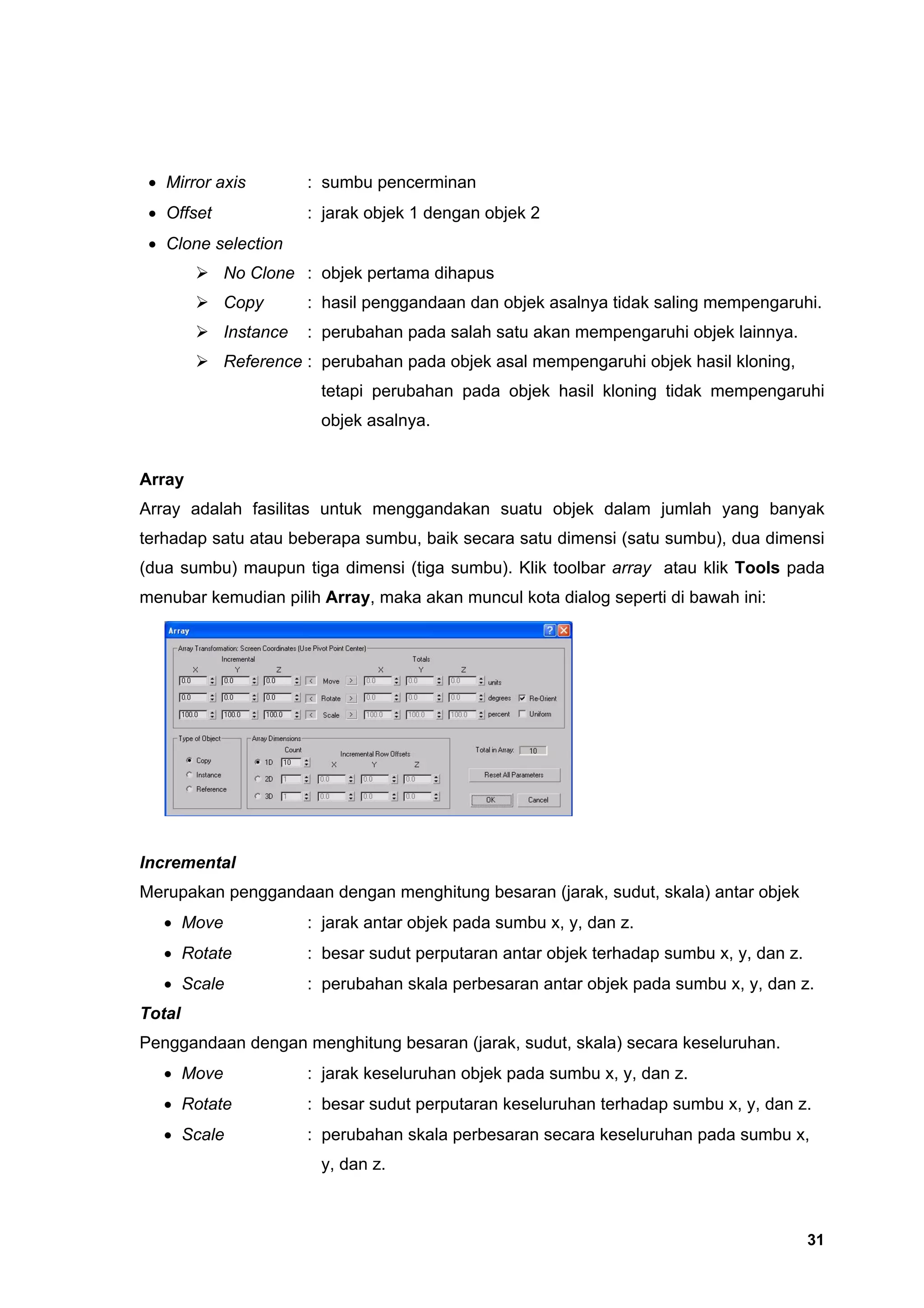 • Mirror axis         : sumbu pencerminan
 • Offset              : jarak objek 1 dengan objek 2
 • Clone selection
            No Clone : objek pertama dihapus
            Copy       : hasil penggandaan dan objek asalnya tidak saling mempengaruhi.
            Instance   : perubahan pada salah satu akan mempengaruhi objek lainnya.
            Reference : perubahan pada objek asal mempengaruhi objek hasil kloning,
                        tetapi perubahan pada objek hasil kloning tidak mempengaruhi
                        objek asalnya.


Array
Array adalah fasilitas untuk menggandakan suatu objek dalam jumlah yang banyak
terhadap satu atau beberapa sumbu, baik secara satu dimensi (satu sumbu), dua dimensi
(dua sumbu) maupun tiga dimensi (tiga sumbu). Klik toolbar array atau klik Tools pada
menubar kemudian pilih Array, maka akan muncul kota dialog seperti di bawah ini:




Incremental
Merupakan penggandaan dengan menghitung besaran (jarak, sudut, skala) antar objek
   • Move              : jarak antar objek pada sumbu x, y, dan z.
   • Rotate            : besar sudut perputaran antar objek terhadap sumbu x, y, dan z.
   • Scale             : perubahan skala perbesaran antar objek pada sumbu x, y, dan z.
Total
Penggandaan dengan menghitung besaran (jarak, sudut, skala) secara keseluruhan.
   • Move              : jarak keseluruhan objek pada sumbu x, y, dan z.
   • Rotate            : besar sudut perputaran keseluruhan terhadap sumbu x, y, dan z.
   • Scale             : perubahan skala perbesaran secara keseluruhan pada sumbu x,
                        y, dan z.



                                                                                          31
 