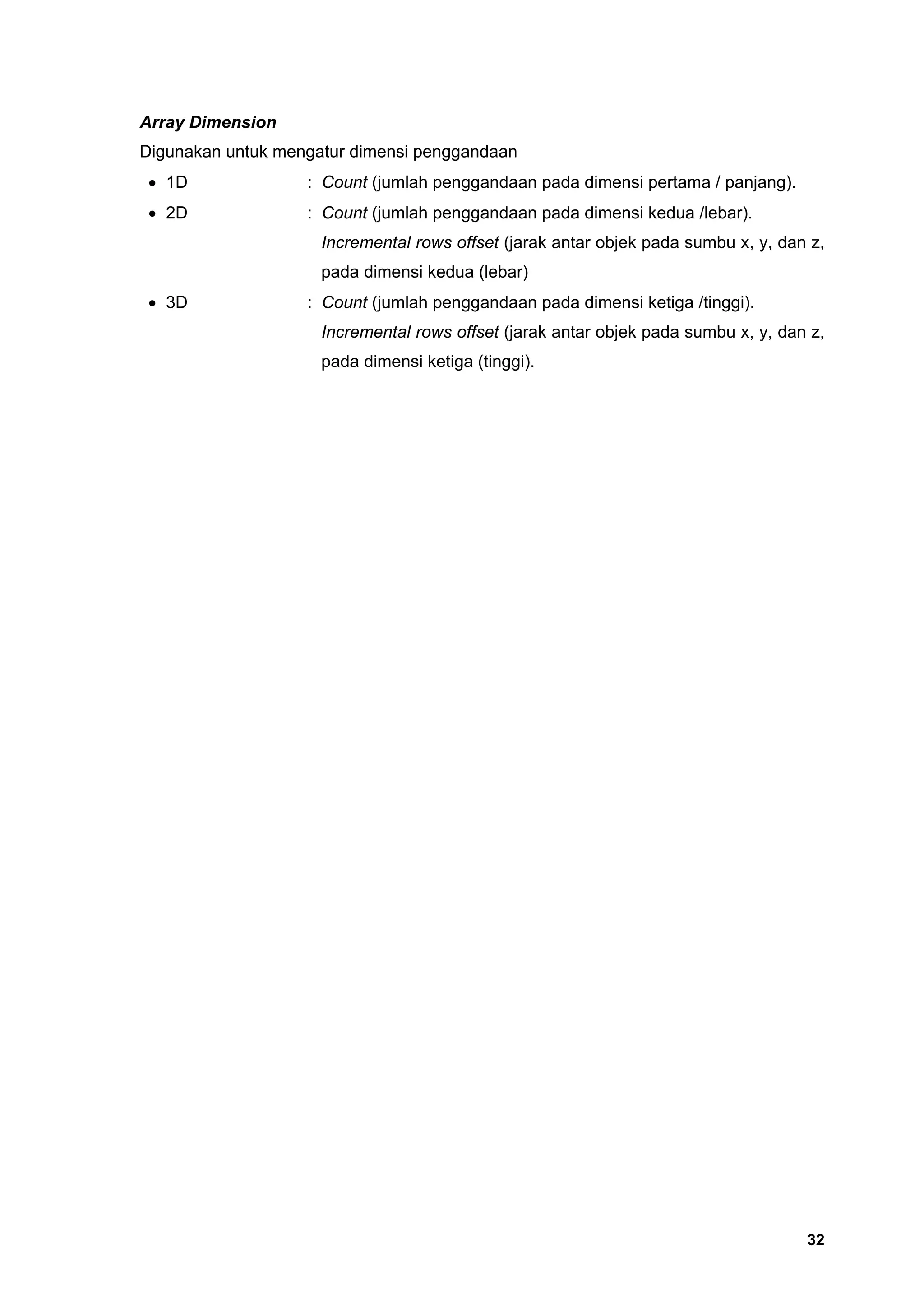 Array Dimension
Digunakan untuk mengatur dimensi penggandaan
 • 1D              : Count (jumlah penggandaan pada dimensi pertama / panjang).
 • 2D              : Count (jumlah penggandaan pada dimensi kedua /lebar).
                     Incremental rows offset (jarak antar objek pada sumbu x, y, dan z,
                     pada dimensi kedua (lebar)
 • 3D              : Count (jumlah penggandaan pada dimensi ketiga /tinggi).
                     Incremental rows offset (jarak antar objek pada sumbu x, y, dan z,
                     pada dimensi ketiga (tinggi).




                                                                                    32
 