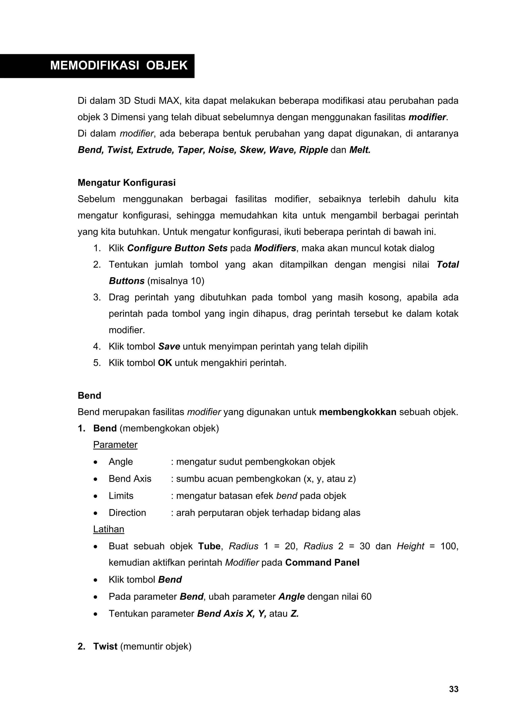 MEMODIFIKASI OBJEK

   Di dalam 3D Studi MAX, kita dapat melakukan beberapa modifikasi atau perubahan pada
   objek 3 Dimensi yang telah dibuat sebelumnya dengan menggunakan fasilitas modifier.
   Di dalam modifier, ada beberapa bentuk perubahan yang dapat digunakan, di antaranya
   Bend, Twist, Extrude, Taper, Noise, Skew, Wave, Ripple dan Melt.


   Mengatur Konfigurasi
   Sebelum menggunakan berbagai fasilitas modifier, sebaiknya terlebih dahulu kita
   mengatur konfigurasi, sehingga memudahkan kita untuk mengambil berbagai perintah
   yang kita butuhkan. Untuk mengatur konfigurasi, ikuti beberapa perintah di bawah ini.
      1. Klik Configure Button Sets pada Modifiers, maka akan muncul kotak dialog
      2. Tentukan jumlah tombol yang akan ditampilkan dengan mengisi nilai Total
          Buttons (misalnya 10)
      3. Drag perintah yang dibutuhkan pada tombol yang masih kosong, apabila ada
          perintah pada tombol yang ingin dihapus, drag perintah tersebut ke dalam kotak
          modifier.
      4. Klik tombol Save untuk menyimpan perintah yang telah dipilih
      5. Klik tombol OK untuk mengakhiri perintah.


   Bend
   Bend merupakan fasilitas modifier yang digunakan untuk membengkokkan sebuah objek.
   1. Bend (membengkokan objek)
      Parameter
      •   Angle          : mengatur sudut pembengkokan objek
      •   Bend Axis      : sumbu acuan pembengkokan (x, y, atau z)
      •   Limits         : mengatur batasan efek bend pada objek
      •   Direction      : arah perputaran objek terhadap bidang alas
      Latihan
      •   Buat sebuah objek Tube, Radius 1 = 20, Radius 2 = 30 dan Height = 100,
          kemudian aktifkan perintah Modifier pada Command Panel
      •   Klik tombol Bend
      •   Pada parameter Bend, ubah parameter Angle dengan nilai 60
      •   Tentukan parameter Bend Axis X, Y, atau Z.


   2. Twist (memuntir objek)



                                                                                           33
 