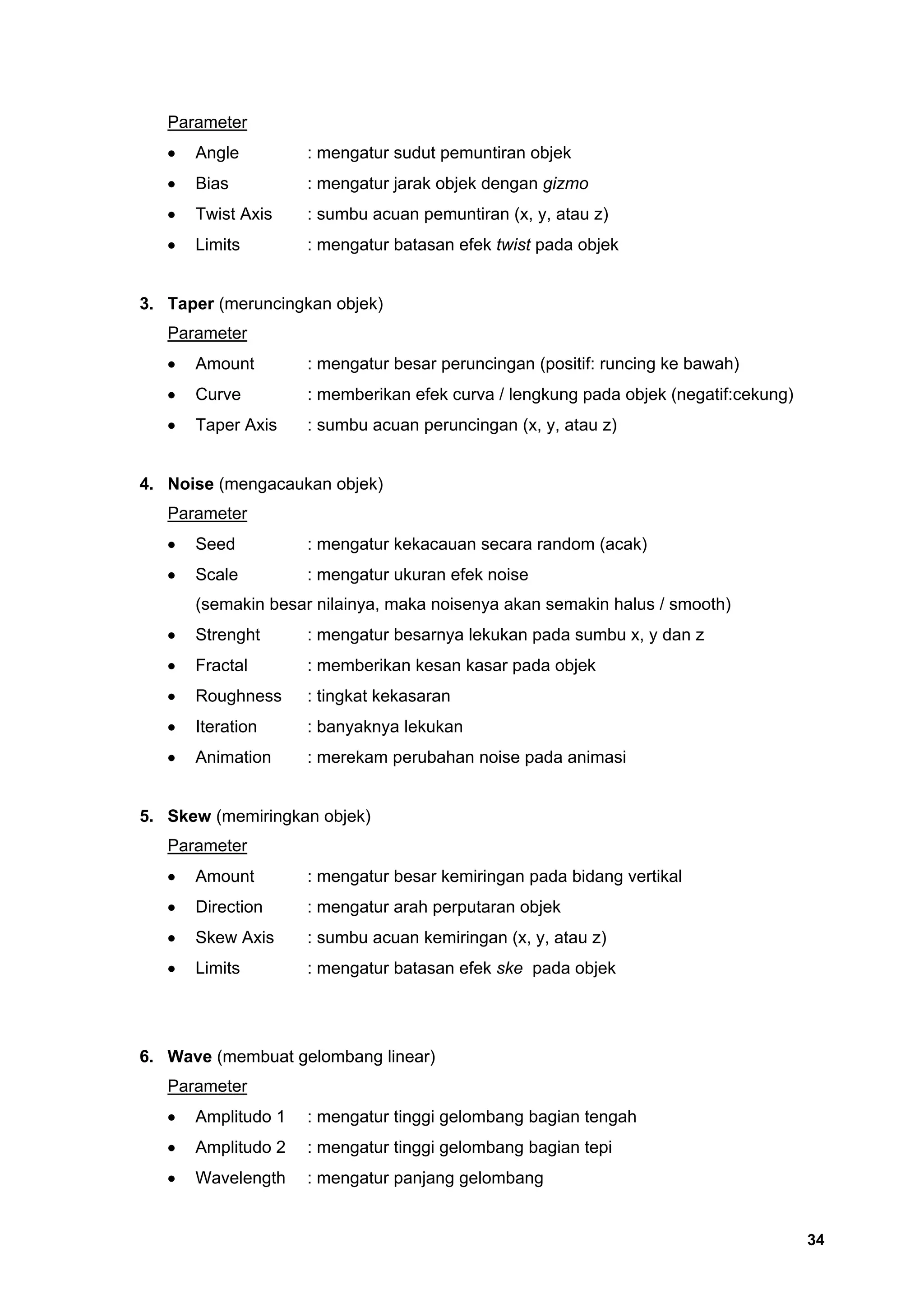 Parameter
   •   Angle         : mengatur sudut pemuntiran objek
   •   Bias          : mengatur jarak objek dengan gizmo
   •   Twist Axis    : sumbu acuan pemuntiran (x, y, atau z)
   •   Limits        : mengatur batasan efek twist pada objek


3. Taper (meruncingkan objek)
   Parameter
   •   Amount        : mengatur besar peruncingan (positif: runcing ke bawah)
   •   Curve         : memberikan efek curva / lengkung pada objek (negatif:cekung)
   •   Taper Axis    : sumbu acuan peruncingan (x, y, atau z)


4. Noise (mengacaukan objek)
   Parameter
   •   Seed          : mengatur kekacauan secara random (acak)
   •   Scale         : mengatur ukuran efek noise
       (semakin besar nilainya, maka noisenya akan semakin halus / smooth)
   •   Strenght      : mengatur besarnya lekukan pada sumbu x, y dan z
   •   Fractal       : memberikan kesan kasar pada objek
   •   Roughness     : tingkat kekasaran
   •   Iteration     : banyaknya lekukan
   •   Animation     : merekam perubahan noise pada animasi


5. Skew (memiringkan objek)
   Parameter
   •   Amount        : mengatur besar kemiringan pada bidang vertikal
   •   Direction     : mengatur arah perputaran objek
   •   Skew Axis     : sumbu acuan kemiringan (x, y, atau z)
   •   Limits        : mengatur batasan efek ske pada objek




6. Wave (membuat gelombang linear)
   Parameter
   •   Amplitudo 1   : mengatur tinggi gelombang bagian tengah
   •   Amplitudo 2   : mengatur tinggi gelombang bagian tepi
   •   Wavelength    : mengatur panjang gelombang


                                                                                      34
 