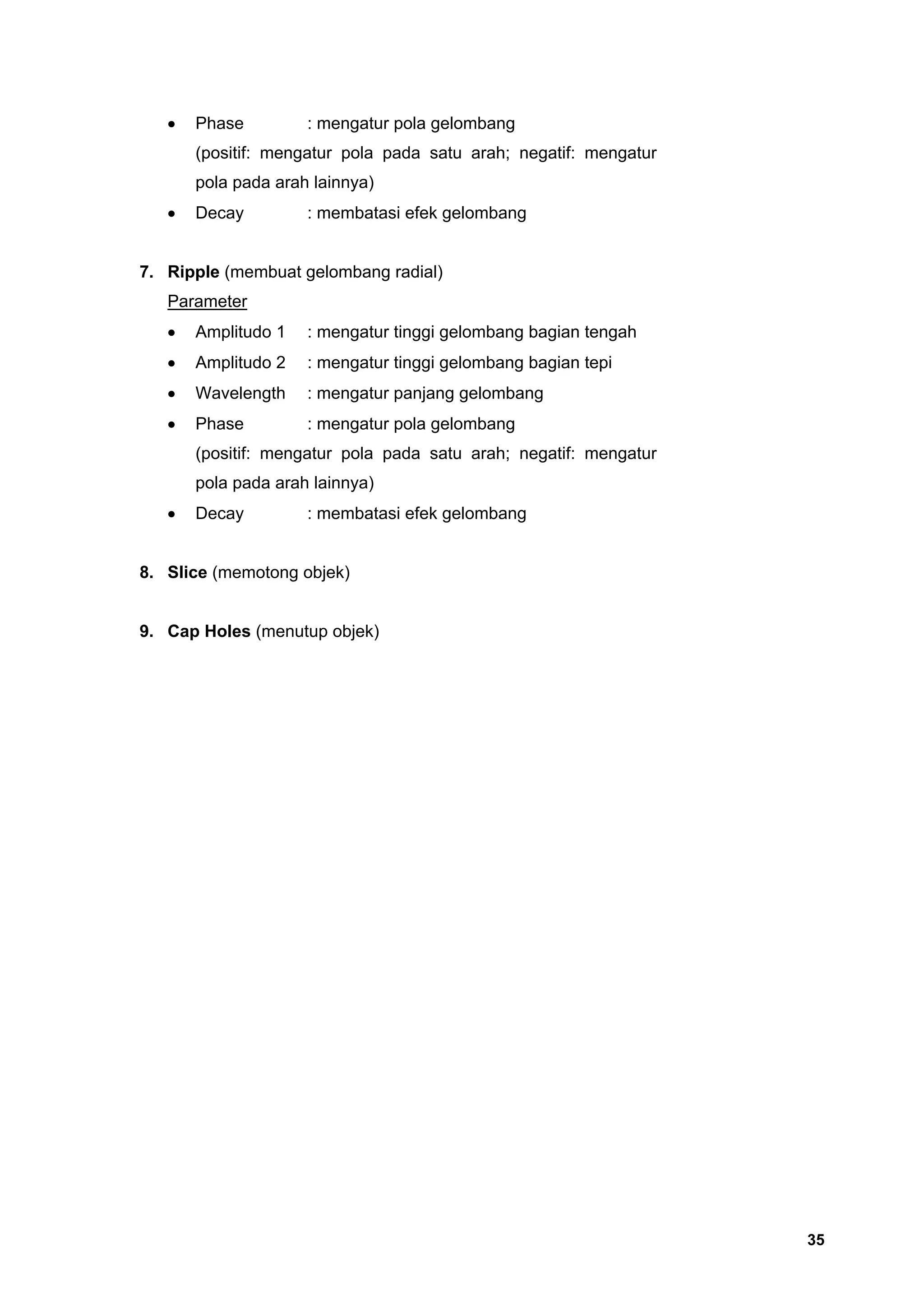 •   Phase         : mengatur pola gelombang
       (positif: mengatur pola pada satu arah; negatif: mengatur
       pola pada arah lainnya)
   •   Decay         : membatasi efek gelombang


7. Ripple (membuat gelombang radial)
   Parameter
   •   Amplitudo 1   : mengatur tinggi gelombang bagian tengah
   •   Amplitudo 2   : mengatur tinggi gelombang bagian tepi
   •   Wavelength    : mengatur panjang gelombang
   •   Phase         : mengatur pola gelombang
       (positif: mengatur pola pada satu arah; negatif: mengatur
       pola pada arah lainnya)
   •   Decay         : membatasi efek gelombang


8. Slice (memotong objek)


9. Cap Holes (menutup objek)




                                                                   35
 