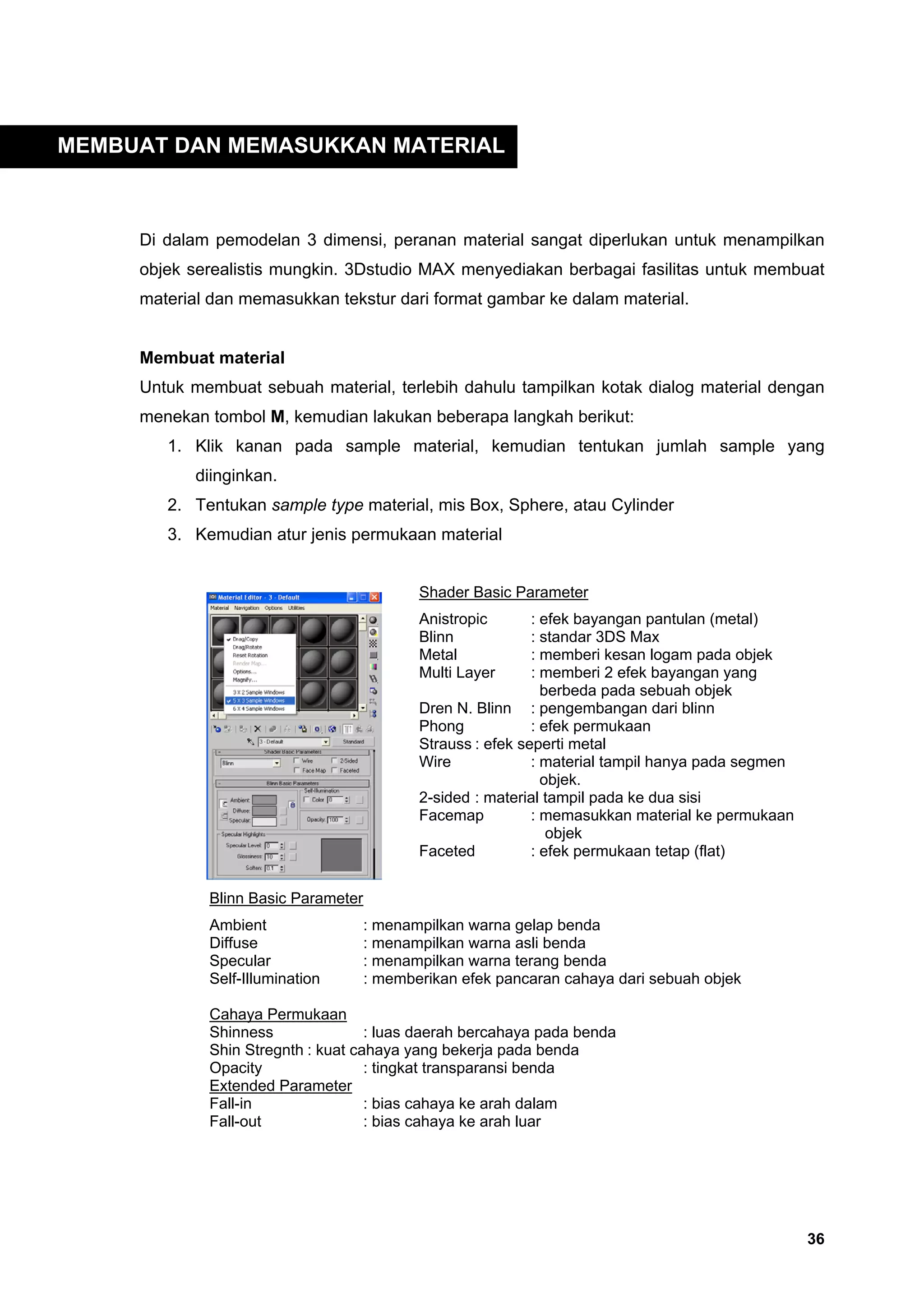 MEMBUAT DAN MEMASUKKAN MATERIAL



     Di dalam pemodelan 3 dimensi, peranan material sangat diperlukan untuk menampilkan
     objek serealistis mungkin. 3Dstudio MAX menyediakan berbagai fasilitas untuk membuat
     material dan memasukkan tekstur dari format gambar ke dalam material.


     Membuat material
     Untuk membuat sebuah material, terlebih dahulu tampilkan kotak dialog material dengan
     menekan tombol M, kemudian lakukan beberapa langkah berikut:
        1. Klik kanan pada sample material, kemudian tentukan jumlah sample yang
            diinginkan.
        2. Tentukan sample type material, mis Box, Sphere, atau Cylinder
        3. Kemudian atur jenis permukaan material


                                            Shader Basic Parameter
                                            Anistropic       : efek bayangan pantulan (metal)
                                            Blinn            : standar 3DS Max
                                            Metal            : memberi kesan logam pada objek
                                            Multi Layer      : memberi 2 efek bayangan yang
                                                               berbeda pada sebuah objek
                                            Dren N. Blinn : pengembangan dari blinn
                                            Phong            : efek permukaan
                                            Strauss : efek seperti metal
                                            Wire             : material tampil hanya pada segmen
                                                               objek.
                                            2-sided : material tampil pada ke dua sisi
                                            Facemap          : memasukkan material ke permukaan
                                                                objek
                                            Faceted          : efek permukaan tetap (flat)


             Blinn Basic Parameter
             Ambient                 : menampilkan warna gelap benda
             Diffuse                 : menampilkan warna asli benda
             Specular                : menampilkan warna terang benda
             Self-Illumination       : memberikan efek pancaran cahaya dari sebuah objek

             Cahaya Permukaan
             Shinness               : luas daerah bercahaya pada benda
             Shin Stregnth : kuat cahaya yang bekerja pada benda
             Opacity                : tingkat transparansi benda
             Extended Parameter
             Fall-in                : bias cahaya ke arah dalam
             Fall-out               : bias cahaya ke arah luar




                                                                                                   36
 