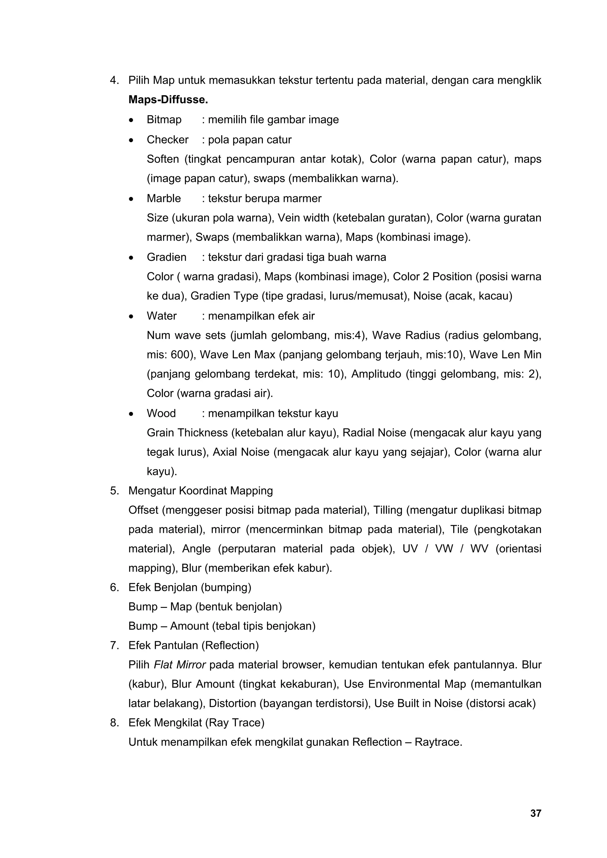 4. Pilih Map untuk memasukkan tekstur tertentu pada material, dengan cara mengklik
   Maps-Diffusse.
   •   Bitmap     : memilih file gambar image
   •   Checker    : pola papan catur
       Soften (tingkat pencampuran antar kotak), Color (warna papan catur), maps
       (image papan catur), swaps (membalikkan warna).
   •   Marble     : tekstur berupa marmer
       Size (ukuran pola warna), Vein width (ketebalan guratan), Color (warna guratan
       marmer), Swaps (membalikkan warna), Maps (kombinasi image).
   •   Gradien    : tekstur dari gradasi tiga buah warna
       Color ( warna gradasi), Maps (kombinasi image), Color 2 Position (posisi warna
       ke dua), Gradien Type (tipe gradasi, lurus/memusat), Noise (acak, kacau)
   •   Water      : menampilkan efek air
       Num wave sets (jumlah gelombang, mis:4), Wave Radius (radius gelombang,
       mis: 600), Wave Len Max (panjang gelombang terjauh, mis:10), Wave Len Min
       (panjang gelombang terdekat, mis: 10), Amplitudo (tinggi gelombang, mis: 2),
       Color (warna gradasi air).
   •   Wood       : menampilkan tekstur kayu
       Grain Thickness (ketebalan alur kayu), Radial Noise (mengacak alur kayu yang
       tegak lurus), Axial Noise (mengacak alur kayu yang sejajar), Color (warna alur
       kayu).
5. Mengatur Koordinat Mapping
   Offset (menggeser posisi bitmap pada material), Tilling (mengatur duplikasi bitmap
   pada material), mirror (mencerminkan bitmap pada material), Tile (pengkotakan
   material), Angle (perputaran material pada objek), UV / VW / WV (orientasi
   mapping), Blur (memberikan efek kabur).
6. Efek Benjolan (bumping)
   Bump – Map (bentuk benjolan)
   Bump – Amount (tebal tipis benjokan)
7. Efek Pantulan (Reflection)
   Pilih Flat Mirror pada material browser, kemudian tentukan efek pantulannya. Blur
   (kabur), Blur Amount (tingkat kekaburan), Use Environmental Map (memantulkan
   latar belakang), Distortion (bayangan terdistorsi), Use Built in Noise (distorsi acak)
8. Efek Mengkilat (Ray Trace)
   Untuk menampilkan efek mengkilat gunakan Reflection – Raytrace.




                                                                                       37
 