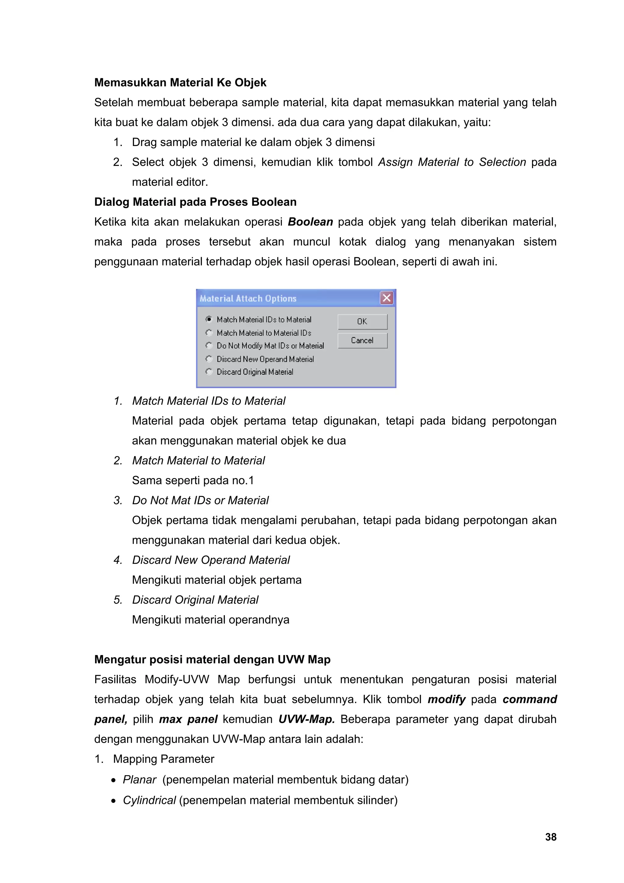 Memasukkan Material Ke Objek
Setelah membuat beberapa sample material, kita dapat memasukkan material yang telah
kita buat ke dalam objek 3 dimensi. ada dua cara yang dapat dilakukan, yaitu:
   1. Drag sample material ke dalam objek 3 dimensi
   2. Select objek 3 dimensi, kemudian klik tombol Assign Material to Selection pada
       material editor.
Dialog Material pada Proses Boolean
Ketika kita akan melakukan operasi Boolean pada objek yang telah diberikan material,
maka pada proses tersebut akan muncul kotak dialog yang menanyakan sistem
penggunaan material terhadap objek hasil operasi Boolean, seperti di awah ini.




   1. Match Material IDs to Material
       Material pada objek pertama tetap digunakan, tetapi pada bidang perpotongan
       akan menggunakan material objek ke dua
   2. Match Material to Material
       Sama seperti pada no.1
   3. Do Not Mat IDs or Material
       Objek pertama tidak mengalami perubahan, tetapi pada bidang perpotongan akan
       menggunakan material dari kedua objek.
   4. Discard New Operand Material
       Mengikuti material objek pertama
   5. Discard Original Material
       Mengikuti material operandnya


Mengatur posisi material dengan UVW Map
Fasilitas Modify-UVW Map berfungsi untuk menentukan pengaturan posisi material
terhadap objek yang telah kita buat sebelumnya. Klik tombol modify pada command
panel, pilih max panel kemudian UVW-Map. Beberapa parameter yang dapat dirubah
dengan menggunakan UVW-Map antara lain adalah:
1. Mapping Parameter
   • Planar (penempelan material membentuk bidang datar)
   • Cylindrical (penempelan material membentuk silinder)


                                                                                 38
 
