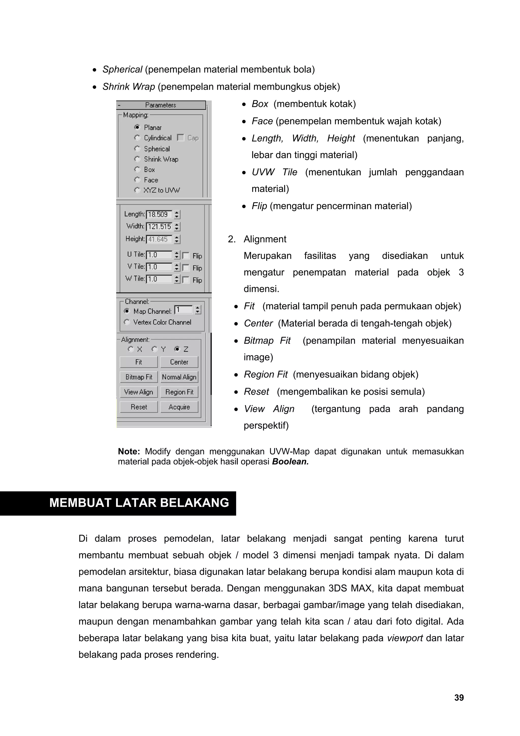 • Spherical (penempelan material membentuk bola)
      • Shrink Wrap (penempelan material membungkus objek)
                                        • Box (membentuk kotak)
                                        • Face (penempelan membentuk wajah kotak)
                                        • Length, Width, Height (menentukan panjang,
                                          lebar dan tinggi material)
                                        • UVW Tile (menentukan jumlah penggandaan
                                          material)
                                        • Flip (mengatur pencerminan material)


                                     2. Alignment
                                         Merupakan     fasilitas   yang   disediakan   untuk
                                         mengatur penempatan material pada objek 3
                                         dimensi.
                                      • Fit (material tampil penuh pada permukaan objek)
                                      • Center (Material berada di tengah-tengah objek)
                                      • Bitmap Fit     (penampilan material menyesuaikan
                                         image)
                                      • Region Fit (menyesuaikan bidang objek)
                                      • Reset (mengembalikan ke posisi semula)
                                      • View Align       (tergantung pada arah pandang
                                         perspektif)

            Note: Modify dengan menggunakan UVW-Map dapat digunakan untuk memasukkan
            material pada objek-objek hasil operasi Boolean.



MEMBUAT LATAR BELAKANG

   Di dalam proses pemodelan, latar belakang menjadi sangat penting karena turut
   membantu membuat sebuah objek / model 3 dimensi menjadi tampak nyata. Di dalam
   pemodelan arsitektur, biasa digunakan latar belakang berupa kondisi alam maupun kota di
   mana bangunan tersebut berada. Dengan menggunakan 3DS MAX, kita dapat membuat
   latar belakang berupa warna-warna dasar, berbagai gambar/image yang telah disediakan,
   maupun dengan menambahkan gambar yang telah kita scan / atau dari foto digital. Ada
   beberapa latar belakang yang bisa kita buat, yaitu latar belakang pada viewport dan latar
   belakang pada proses rendering.



                                                                                          39
 
