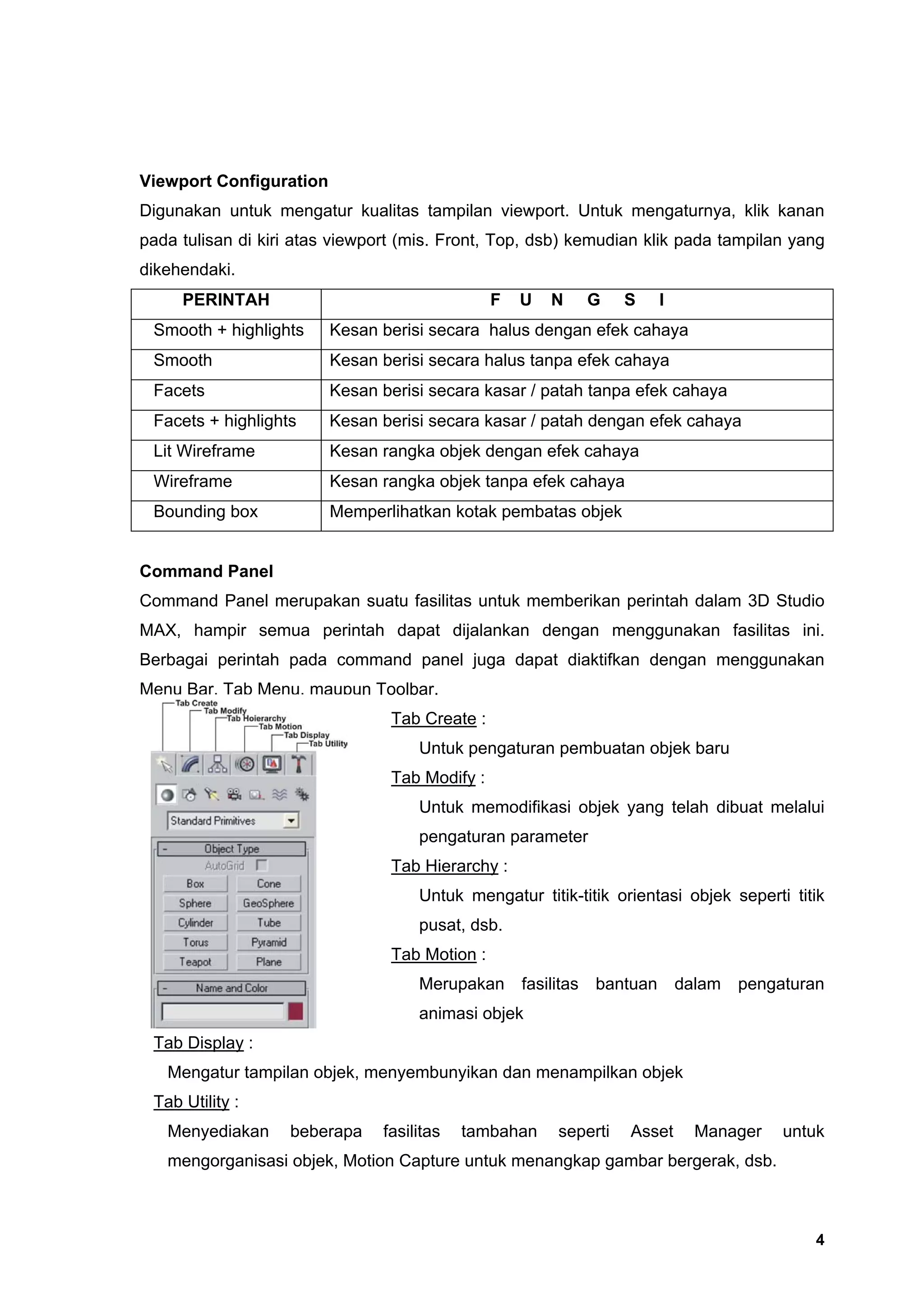Viewport Configuration
Digunakan untuk mengatur kualitas tampilan viewport. Untuk mengaturnya, klik kanan
pada tulisan di kiri atas viewport (mis. Front, Top, dsb) kemudian klik pada tampilan yang
dikehendaki.
     PERINTAH                                   F   U   N       G   S     I
 Smooth + highlights     Kesan berisi secara halus dengan efek cahaya
 Smooth                  Kesan berisi secara halus tanpa efek cahaya
 Facets                  Kesan berisi secara kasar / patah tanpa efek cahaya
 Facets + highlights     Kesan berisi secara kasar / patah dengan efek cahaya
 Lit Wireframe           Kesan rangka objek dengan efek cahaya
 Wireframe               Kesan rangka objek tanpa efek cahaya
 Bounding box            Memperlihatkan kotak pembatas objek


Command Panel
Command Panel merupakan suatu fasilitas untuk memberikan perintah dalam 3D Studio
MAX, hampir semua perintah dapat dijalankan dengan menggunakan fasilitas ini.
Berbagai perintah pada command panel juga dapat diaktifkan dengan menggunakan
Menu Bar, Tab Menu, maupun Toolbar.
                                 Tab Create :
                                     Untuk pengaturan pembuatan objek baru
                                 Tab Modify :
                                     Untuk memodifikasi objek yang telah dibuat melalui
                                     pengaturan parameter
                                 Tab Hierarchy :
                                     Untuk mengatur titik-titik orientasi objek seperti titik
                                     pusat, dsb.
                                 Tab Motion :
                                     Merupakan      fasilitas   bantuan       dalam   pengaturan
                                     animasi objek
 Tab Display :
   Mengatur tampilan objek, menyembunyikan dan menampilkan objek
 Tab Utility :
   Menyediakan     beberapa     fasilitas   tambahan     seperti    Asset       Manager    untuk
   mengorganisasi objek, Motion Capture untuk menangkap gambar bergerak, dsb.



                                                                                               4
 