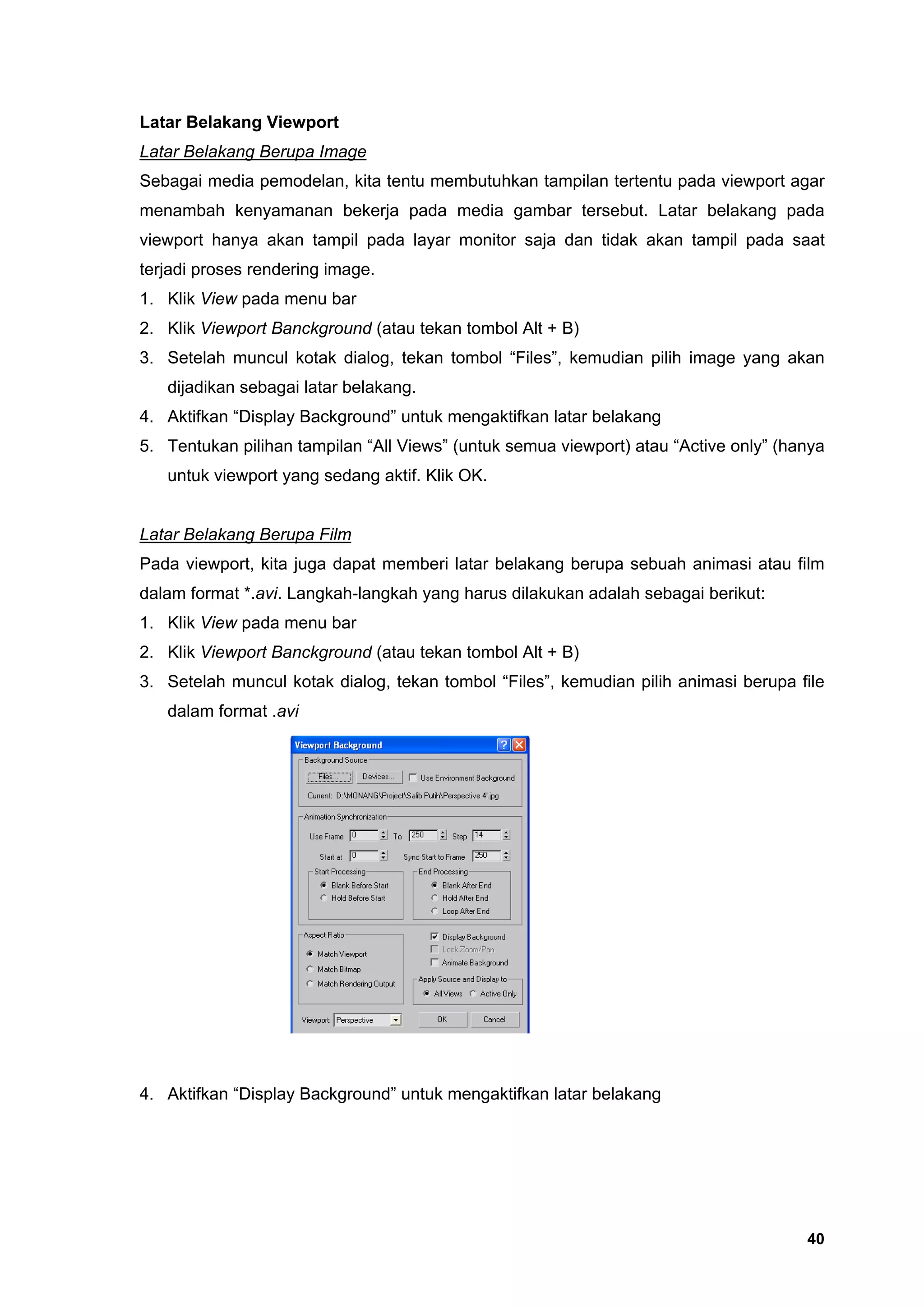 Latar Belakang Viewport
Latar Belakang Berupa Image
Sebagai media pemodelan, kita tentu membutuhkan tampilan tertentu pada viewport agar
menambah kenyamanan bekerja pada media gambar tersebut. Latar belakang pada
viewport hanya akan tampil pada layar monitor saja dan tidak akan tampil pada saat
terjadi proses rendering image.
1. Klik View pada menu bar
2. Klik Viewport Banckground (atau tekan tombol Alt + B)
3. Setelah muncul kotak dialog, tekan tombol “Files”, kemudian pilih image yang akan
   dijadikan sebagai latar belakang.
4. Aktifkan “Display Background” untuk mengaktifkan latar belakang
5. Tentukan pilihan tampilan “All Views” (untuk semua viewport) atau “Active only” (hanya
   untuk viewport yang sedang aktif. Klik OK.


Latar Belakang Berupa Film
Pada viewport, kita juga dapat memberi latar belakang berupa sebuah animasi atau film
dalam format *.avi. Langkah-langkah yang harus dilakukan adalah sebagai berikut:
1. Klik View pada menu bar
2. Klik Viewport Banckground (atau tekan tombol Alt + B)
3. Setelah muncul kotak dialog, tekan tombol “Files”, kemudian pilih animasi berupa file
   dalam format .avi




4. Aktifkan “Display Background” untuk mengaktifkan latar belakang




                                                                                      40
 