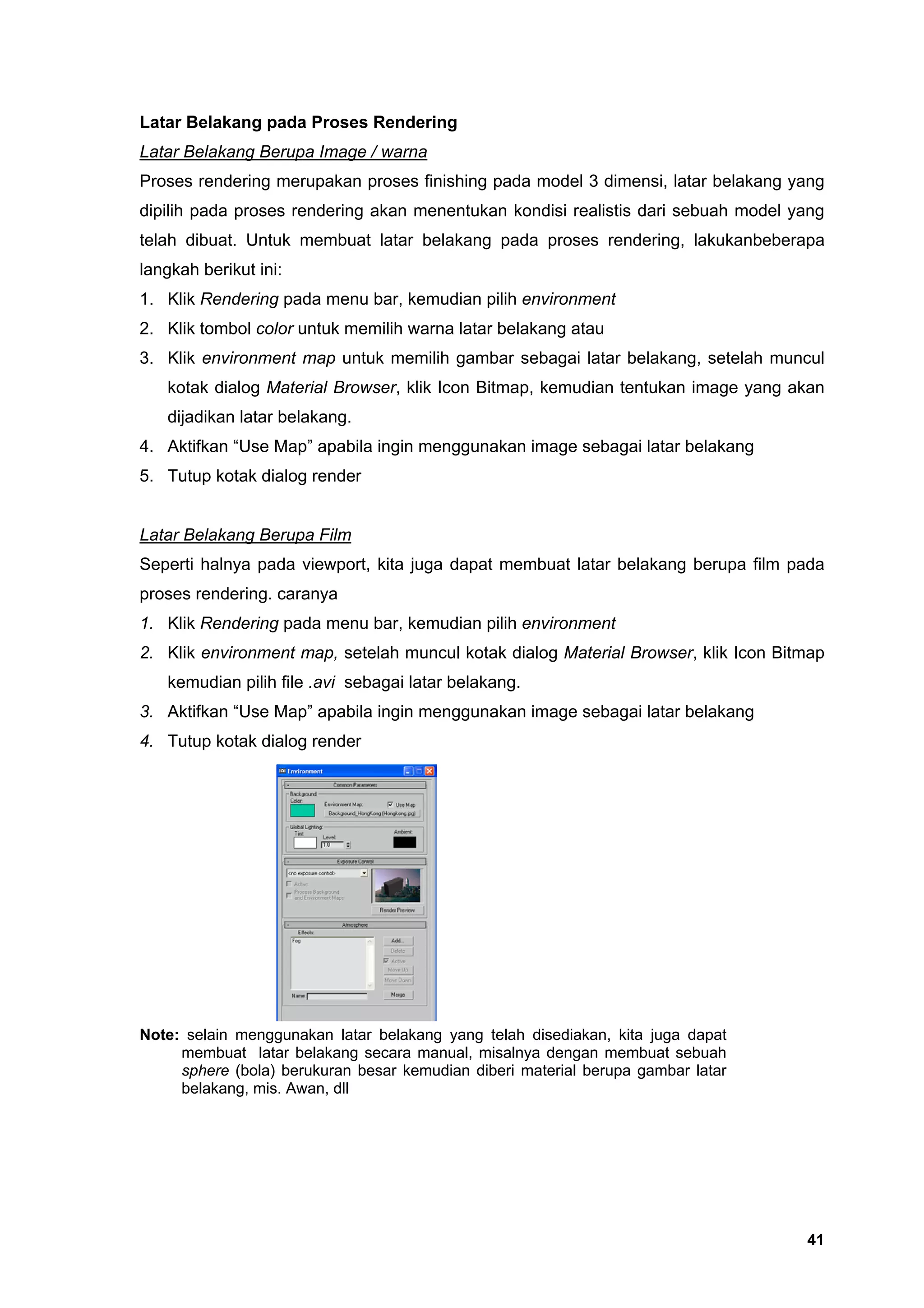 Latar Belakang pada Proses Rendering
Latar Belakang Berupa Image / warna
Proses rendering merupakan proses finishing pada model 3 dimensi, latar belakang yang
dipilih pada proses rendering akan menentukan kondisi realistis dari sebuah model yang
telah dibuat. Untuk membuat latar belakang pada proses rendering, lakukanbeberapa
langkah berikut ini:
1. Klik Rendering pada menu bar, kemudian pilih environment
2. Klik tombol color untuk memilih warna latar belakang atau
3. Klik environment map untuk memilih gambar sebagai latar belakang, setelah muncul
   kotak dialog Material Browser, klik Icon Bitmap, kemudian tentukan image yang akan
   dijadikan latar belakang.
4. Aktifkan “Use Map” apabila ingin menggunakan image sebagai latar belakang
5. Tutup kotak dialog render


Latar Belakang Berupa Film
Seperti halnya pada viewport, kita juga dapat membuat latar belakang berupa film pada
proses rendering. caranya
1. Klik Rendering pada menu bar, kemudian pilih environment
2. Klik environment map, setelah muncul kotak dialog Material Browser, klik Icon Bitmap
   kemudian pilih file .avi sebagai latar belakang.
3. Aktifkan “Use Map” apabila ingin menggunakan image sebagai latar belakang
4. Tutup kotak dialog render




Note: selain menggunakan latar belakang yang telah disediakan, kita juga dapat
     membuat latar belakang secara manual, misalnya dengan membuat sebuah
     sphere (bola) berukuran besar kemudian diberi material berupa gambar latar
     belakang, mis. Awan, dll




                                                                                    41
 